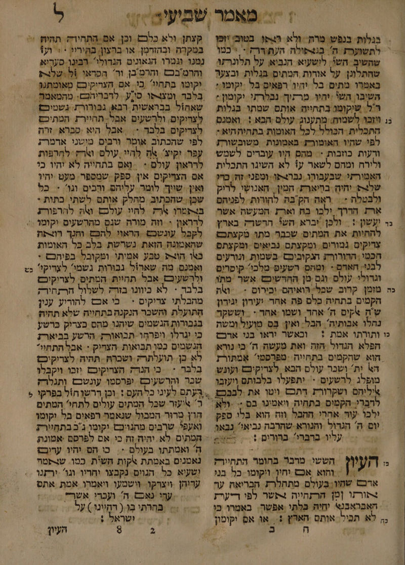בגלות. בנפש. מרת- ולא השס בטובי ופ שהשים השי. לושעוא הנביאן על תלונרזו שהתלונן: על אורות ,המתום. בגלות. ובצער כאמרו מתים בל יהיו רפאים בל -יקומו:: השיבו, השי יחוו. מרתוה נבלרתי וקומון: ר'ל. שיקומו בתחייה. אותם שמתו בגלות התכלית ‏ הכולל לכל האומות בתחיההוא - לפי שהיו. האומור: באמונות ‏ משובשורז ורעות כוזבות := מהם היו עוברים לשמש ולירח ומהם לשאר ע1 לא השיגו התכלית האמירתי. שבעבורו. נברורו. ומפני. זה בדו שלצ יחיהָ, ביארת: המין. האנושי. לריק ולבטלה - = ראה הקבה להורות. לפניהם ארז הררך. ילבו ב וארז :המעשה אשר להחיות: את: המתום: שבבר. מתו. מקצתכט צריקוס. נמורום. ומקצתם. נביאים :ומקצתם הכמי , הרורורא הנקוביכם בּשמות. ונוָרעיס בנ חאדם &gt; ומחם. רשעיט מלכו. קיסרום וגרולי עולם וגם.מן ההרשיכם. אשר -מתו הקמום בתחית כלם פה אחר. ועורון וגירון נחלו אבותיה'. הבל. ואין. בס מועול ומשה וכאשר וראו בני ארכס הפלא הגדול הזה ואת מעשה ה' בי נוא הא יָת' ושכר עולם הבא. לצריקיבם ועוגש מופלג ‏ לרשעים - יתפעלו בלבותם ויעזבו איליהם ושקרורת רִתכם ווטן את לבכ - ילכו עוה. אחרי ההכל ווה הוא בלו ספק יום ה' הגרול והנורא-שהרבה כביאי נבאוּ עליו. ברברי? ברורום 1 | ₪ הששי: מרבר בהומר התחיורק | והוא אכם וחין. ויקומו- בל בני ארכם שחיו; בַּעולם מתחלרת הבריאה ער 4תורזו [מן הרזחווה +תשר לפי ריערז 1 במקרה ובהזרמֶן. או בהצון. בקיריג * + וע נמנו וגמרו הנאונים הגדולי. רינו סעריא והרמ'בכם והרטבן. ור' הפראו %ל ישלורק וקומו בתחיו בִי. אם הצריקיבם מאומתנג שאהול בנ לצרוקים, ולרשעים אבל תחיירת. המתיכם לצריקים בלבר &gt; \ אבל היא .סברא: זרה לפי שהכתוב אוטר ורבים מושני ארמרת עפר יקיצ' אח לְהיי, עולם. וארח- לחָרפות לרראון עולם.- = וָאם בתחייה לא יהיו כי אם הצריקים אין ספק שמספר. מעט יהיו ואין. שויך. לומר. עליהם. ורבים. וגו'. + כל שן. שהכתוב. מהלק. אותם לשתי כתות - בורתמרו אֶרְק לחיו עולבם ואת להרפורת לקכל עונשכם .הראוי להפם וחנך רואת שהאמונה. הזאת. נשרשת בלב כל האומות כטו הוו&gt;פ. טבע אמיתי ומקובל בפיהכש + ואמנס, מה. שארול גבוּרות גשמי' לצדיקו' ולרשעיכם. אבל תחיות. המתים. לצרוקיכז בלבר &gt; לא כיוונו ברק לשלול הרתחירק הֶתועלת והשכר הנקנה בתחייה שלא תהיה כש כי וגרלו ויפרחְו. תבואורק: הרשע בביארז הגשמים כמו תבואות הצדיק + אבל התתחוי* לא כן. תועלתרק. ושכרה . תהיה. לצריקיכ בְלבֶר &lt; | כי הגד הצרוקיכם יזכו ויקבלו שכר והרשעיכם. ופרסמו עונשכם ותגלרק חוץ טרוּר המבול שנאמר רפאים בל וקומו ואעפל שרבים מהנויכט. יקומו ג'ב בתחיירת ה ואמתתו. בעולם -. כו הם יהיו ערובס נאמנים באמתת אקות חשית כמו. ש-פמה ושעיא כל הגוים. נקבצו יחריו וגו -ירזנו ערוהן . ויצרקו. וישמעו ויאמרו אמת אתס עהי נאכם. ה' ועְבָרי אשר &lt;&lt; בחרתי ב ( רחיונו) על ושראל + &gt; | 4 העיון &gt; יז -