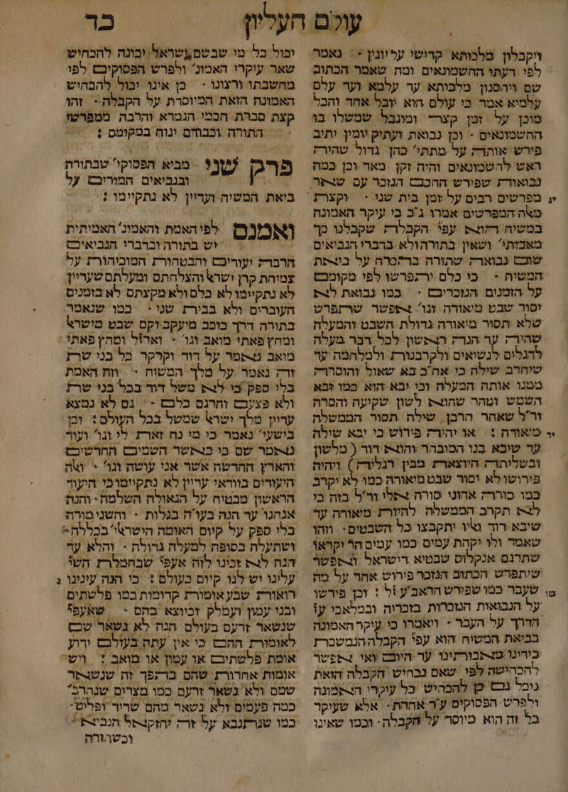 | /' ויקבלון מלכותא קדושי עליונין &lt; = נאמר = לפוי רעתו ההשמונאים ומה. שאמר הכתום שם ויהפנון מלבותא ער עלמא וער עלם עלמיא אמר כי עולם הוא :ובל אחד והכל מוכן על זטן קצרד ומונבל: שמשלו בו ההשמונאים - וכן נבואת ועתיק יומיץ יתיב פירש אותדה על מתתי' כהן גדול שהירק ראש להשמונאים והיה זקן מאר וכן כמה י; מפרשים רבים על זמן בית שני * במשיח רקוק עפי הקבלרק שקבלנו כך משצותו' ושאין בתורהולא ברברי הנביאים שוכס נבואדק שתורה ברקכרה על בעתת המשיח &gt; כי כלם ורקפרשו לפי מקומכס על הזמנום הנזכריכם &gt; | במו גבואת לצ יסור שבט מיאזרה זנו' +פפשר שרתפרט שלא תסור מיאורה גדולת השבט והמעלה שהורה ער הנדה הפשו לכל דבר מעלה להגלום לנשיאים ולקרבטורת ולמלהמה ער שיחרב שילה כי אהב בא שאול והוסרודק ממנו אותה המעלח וכי יבא הוא כמו לבא | השמש וטהר שחו לשון שקיעה והסרה זרל שאחר הרכן. שילה .תפור הממשלה י- מיאודה : | או יהודה פירוש כי יבא שילה ער שיבא בנו המובהר והות דור ( מלשון ובשליתדה היוצארת מבין רגלוךק ) ויהיה פירושו לא יסור שבט מיאורה כמו לא יקרב כמו סוררק ארוני סורה +תלו זר'ל בזה בי לש תקרב הממשלה להיזרת מיאורה עד שיבא רוד נציו יתקבצו כל השבטים: וזהו שאמד ולו יקהת עמים כמו עמים הר יקראו שתרגם אנקלוס שבטיא רישראל ונספשר שיתפרש הכתוב הנזכר פירוש אחר על מה ₪ שעבר כמו שפירש הראב'ע ול : זכן פירשו על הנבואית הטכרות בזכריה ובמלאבי ע: הררך על העבר + ויאמרו כי עיקר האמונה בביאת המשיה הוא עפי הקבלההנמשכרת כורינו מנתבורתינו ער היוכס ואי קפשר להכהישה לפי שאם נבחיש הקבלה הואת גוכל גנ כן להבהיש כל עיכרו ה!רפמונה ולפּרש הפסוקים ע'ר אהחת - אלא שעיקר בל זה הוא מיוסר על חקבלה: וכמו שאינו כ יבול כל מי שבשם אשראל:יבונה להכחיש שאר עיקרי האמונ ולפרש הפסוקיבש לפי מחשבתו ורצונו &gt; | כן אינו יבול להבהיש האמונה הזאת המיוסרת על הקבלה &gt; זהו קצת סברת חכמי הגמרא והרבה ממפרטז &lt;&lt; התורה וכבוהם ינוח במקומס : פףרג שן? מביא הפסוקי טבתורה 2% = ובנביאים המוריבש על ביאת המשיה ועדיין לא גתקיימו ; לפיהאמת והאמונ' האמיתית , ד יש בתורה וברברי הנכיאיכ; הרבדק ועוריכש והבטהורת המוכיהורת על צמוחת קרן ישרא והצלחתם ומעלתם שעריין לא נתקיומו לא כלם ולא מקעתס לא בזמנים העוברים ולא בבירת שני *‏ במו שנאמר בתורה דרך בוכב מיעקב וקם שבט מישרא\ ומחץ פאתי מואב וגו' + וארזל ומחץ פאת : מואב ט-פמר על דוד וקרקר בל בני שרז זר; נאמר על מלך המשוה : וזז האמת בלו ספק בי לש משל דוד בכל בני שרז ולא פצעבם זחרגם כלכם - ' גם לא נמצא עריון מלך ישר\ שמשל בכל העולם + וכן בישעי' נאמר כי מי נח זארת. . וגו ועו טשמר שם כו כרעשר השמיבם החרשיכם והארץ החרטה אשר אני עושה וגו &gt; ואת היעורום בוודאי עריין לא נתקיוטוכי חיעוד הראשון מבטיח על הנאולה השלמח- והנת אנהגר ער הנה בעוה בגלות - והשנימורה בלי ספק על קיום האומה הישרטי בכללה* ושתעלה בסופה למעלה גרולה * והלא עד הנה לג זכינו לזה אעפי שבחמלר הש% רואורז שבע אומורת קרומות במו פלשתים ובני עמון ועמלק זכיוצא בהס &gt; | שאעפי שנשאר זרעם בעולם הנה לא נשאר שב אומת פלשתיבם או עמון או מואב + ושי אומות אחרורע שהם ברקפך זה שנשנפר שמם ולא נשאר זרעם כמו מצרים שנהרב* כמה פעמים זלא נשאר מהם שריר ופליט. במו שנרתנבא על זרק חזקנסל הנביצת*. , וכשהורה