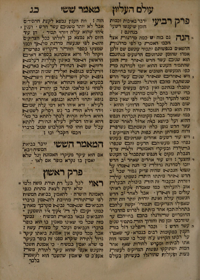 ירבר באיבות וכמות הזמן שוענשו רשעל 6 | בגהינם : &gt; 7[ גס כזה יש כמה מררגורז אצל . חכמי האמרת כו לפי מררגורז החטאים בנפשותם ותמיר עונשם שס ולכן אמרן שהזמן שנרוניכס הרשעים בנהינכם הוא שניכם עשר הרש וצתחר זרק הזמן שהתמיר העונש ההוא וזכו למררגה מרק כפי המעשום הטובים אשר עשו בחייהם: פרק רביעי שנשתכח מהכש ההרגל והמנהג ע' הצער שטבלו בגהינם ואין בירם מעשים טובים ברו שיזכו בהס לשום מררגה הנרק אלה יבואו להעדר ובליון לגמרי לפי שאין בהם שום הבנה לקבל השכר הרוהני ההוא * וזה הוא כררת הנזכר בתורה על הנפש * במו שאומר בכטה מקומות ונכרתה הנפש ההיא ועל כיוצא באה ארזל לאחר שנים עשר חרש גופן כלה ונשמתכש נשרפרז ורוח מפזרתן תחת כפות רגלי הצריקים + ב ויש עור רשעים אחרים שנרוניכש בעזנש נצחי בפי מעשיהבש הרעים והכש שכפרו ברזוררה ובעיקרי האמונרק ולארק צריך הגבלת מקום א הנפש שתסבול בו העונש - והצער : ויש עור אהרים שאחר יב הרש וזכו למררגה גדולרק כו הנח 4תמרו על שפוא הנבו שהיח צריק גמור שכל %ב חרש נתחר מותתו היתרז נשמתו עולר; וווררת ובעבור זה חירה ביכולת הבעלרז | אוב להעלותו כמו שאמרה. +קים ראותו עולים מן הצ+פרץ + | אבל לאהר יב חרש הנשמה עולח ואינח יוררת יותר וזה יורה שאפילו הצריקיכס חגמורי'. יקשה עלהכם בתחלה תכף אחר מיתתם לפרוש מהרברו החומריום שרקורגלו בהכש בחיוהכש ער שיזרככו זמן מה והזרוך הזרק מתמיר שנים ה עשר חדש :| ונבר רתפלוגו רול בזרק הענין במקומות רבים בגמרא. ער שאמרו ער רבינו הקרוש עה שכל בי שמשי הוה אתי לביתיה ומקדש להורות שאף אהר המות ישתוקקו נפשות הצריקים לעשורז מצות ופקולות שהורגלו בעשיותן בעולס כג הזה + | וזה הענון נמצא לקצת חהסירים אבל לא יותר משניכם עשר חרש * וענין + אהו שהוא עולה ווורר תמיד &lt; | הן עור היוס לא נמצא כן לזולתו ככל הצרוקים הו לפו שנעשה מררגת מלנכך וכמו שמצינו בספר הזורהר רהקרוש בפרשרז ויקהל ו1ל ורזא אשכחנא בספרא דארכש הראשון ד4תמר באונון תולדות רעלמת ורוחצת והצק רנחורת לעלמנצת בארעצת וורתלבש בגופנ ואלורז שמיה ובההורת גופנ4 וסלק וושרתלל גופורה וושרתצתר בסערא וגופא רנהורא אוחרא יזדמן ליה למהוי גו מלאכי ובתר כן יהורת ויתלבש בההוא גופא דאשתאר בסערא + ובההוא גופא יתחזי לתתא ובגופא אוחרא ותחזל ' לעילא - ורא איהו רזא רמי עלה שמיכש וורד רלא הורז בר נש. רסלוק לשמונרק רוחא דיליה ונהית לבתר לתתא בר מ%* רהא איהו רסליק לעילא ונחירז לתתא עכל שם וזהו סור המלבוש שנזכ' ברברי | חכטי הקבל' וכו + המאמר חששי ייר את המשיח ויבא אם הוא עיקר מעוקרי האמונח וכל שלא ואמין בו נקרא כופר אם לאו : = פרק ראשון שלא ורצה לצאת טתחת כנפי האמונה הישרה - לתאמין בביאת המשות לפו שרזתוררק מחוובת להצפמין ברבר?י הנבואוכס שננפמר נבינת מקרבך מאחיךף כמוני יקיבם לך רק' צקיך יו תשטעון * והנביאים נבאו בביארז המשיח ;= נמשף מזה שכל מי שאינו מאמין בו הוא כופר ברברי הנביאים ועובר על מצורת עשת : אבל מכל מקום אין אמונת ביאתו עיקר ב נדול לתורה שיקרא מפני זה כופר בעיקר מי שלא. ואמין במשיח + כי אמונת חשכר והעונש אעפל שהוא עיקר לתורת משרל אעפב מי שיאמין שהשכר חוא לנשמרק. / - לש
