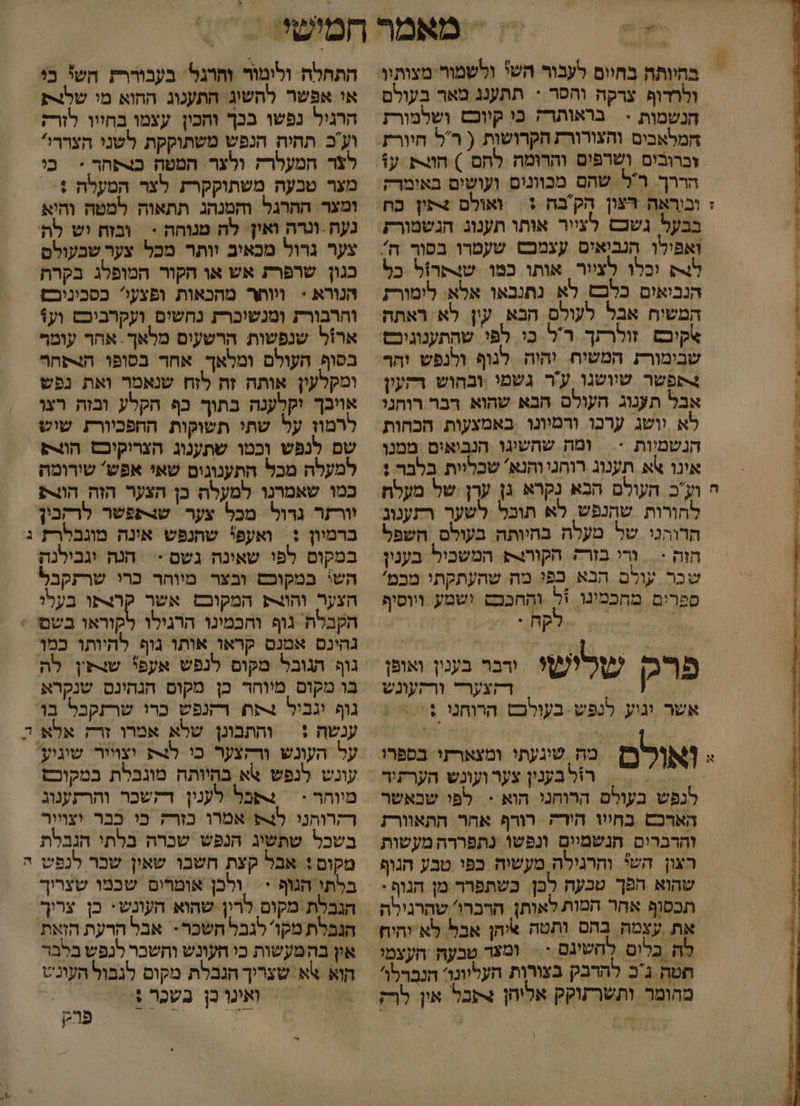 ח % ולרדופ צרקה והסר * תתענג מאר בעולם חנשמות &gt; בראותרק כי קיוכש ושלמורז המלאבים והצורורז הקרושות ( רל חיורת זברובים ושרפים והרומה לחם ) הוצק ע: אבל תענוג העולם הבא שהוא רבר רוחני לא וושג ערכו ודמיונו באמצעות הכחות הנשמיות &gt; | ומה שהשיגו הנבואים ממנו אינו אא תענוג רוהניוהנא' שכליות בלבר : וע'כ העולם הבא נקרא גן ערן של מעלח לחורות שהנפש, לא תוכל לשער רתענוג הרוהני של מעלה בהיותה בעולם השפל חזת &lt; = ורי בורק הקורנת המשביל בענין שכר עולם הבא בפי מה שהעתקתי מבמ' ספרים מתכמינו +ל והַחכבש ושמע ויוסוף קת . פרםמ שרישי ורבר בענין ואופן / | | דקצערד ורהעונש אשר וגוע לנפש - בעולכם הרוחנו +: ואורם מה שיגעתי ומצארזי בספרו לנפש בעולם הרוחני הוא &gt;&lt; לפי שבאשר הארכש בחייו הירקה רורף אחר התאוורז והדברים הגשמיים ונפשו נתפררה מעשות רצון הש והרגילה מעשיה כפי טבע הגוף שהוא הפך טכעה לכן. בשתפרר מן הגוף: תכסוף אחר המות לאותן הרברו' שהרגילה את עצמה בהם ותטה איהן אבל לא יהיח לה בלום להשיגם := ומצד טבעה העצמי חטה גכ להרבק בצורות העליונוי הנברלו' מחומר ותשרתוקק אליחן תבל אין לרק התחלה ולומור והרגל' בעבוררת השל בי אי אפשר להשוג' הת/נוג ההוא מו שלצת הרגיל נפשו בכך ותכין עצמו בחיוו לזרז וע'כ תהיה הנפש משתוקקת לשני הצררי לצר המעלרק ולצר המטה בצתחר &gt; כי אויבך יקלענה בתוך כף הקלע ובזה רצו לרמון על שתי תשוקות ההפכיורת שוש שם לנפש וכמו שתענוג הצריקוכם הווו למעלה מכל התענוגים שאי אפש' שידומה כמו שאמרנו למעלה כן הצער הזה הוורתע יורזר גרול מכל צער. שצתפשר לרקבין ברמיון :. ואעפי שתנפש אינה מוגבלרת במקום לפי שאינה גשם - 4 חנה יגבילנה השי במקוכם ובצר מיוחר כרי שרזקבל הצער והות המקובט אשר קרצתו בעלו גוף הגובל מקום לנפש אעפ! שצפין לה בו מקוס מיוחד כן מקום הנהינם שנקרא גוף וגבול תח רקנפש כרו שרזקבל בו ענשה :| והתבונן שלא אמרו זרק אלא לצ וצויור. שוגיע עונש לנפש אא בהיותה מוגבלת במקוכש מווחר &gt;&lt; | שבל לענין דקשכר והרתענוג רקרוהני ₪49 אמרו כזרק כי כבר יצויור בשכל שתשיג הנפש שכרה בלתי הנבלת מקום: אבל קצת חשבו שאין שבר לנפש בלתי הנוף + ולכן אומרום שכמו שצריך הגבלת .מקום לרין שהוא העונש: כן צריך הנבלת מקו' לגבל השכר- אבל הרעת הזאת אין בהמעשות כי העונש וחשבר לנפש בלבוד הוא א שצריך הגבלת מקום לגבול העונש 8 -?'ואינרבן בשכר 6 , ואיפרכן 2 פרק - ב' 34