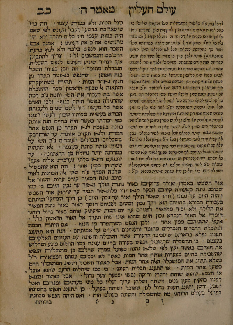 עולם 1דסבות ע) םזסור לסתרפ)ות כע) וססמם' סוץ עז מו: כקס זופות עוכדיס מקעס ושי לסקקות כוון ססםלם סול: עז 6וך 6כסכו כסכוס קורס ועזווס 7וס 65 קטו? ( כתבפר- ב'ד סו לכ סעוף ד )‏ שזוכו זסור6%6 כסקלקס סע1: הפר כך כתקדמס טסכקס 526 ₪5 ססכ/ס: סות: קולס: סנעסתס ע1 מותר אלכן כפן כיס זור סל סקס סו) פעת סכרולס שוץ קודס.סכעמתס ססטס עז ולכך מותר לוסנות: &gt;*ורס )כל רפןסת ספמ 65 כתמדסס עד לסר ומן )כרסס: 6וכו ססו) סוס סר6םון סנתרפ5 כס כפום סיוס. וסקע: כעסס עז עול קולס ומן 6כרסם ככודע ו9'כ. 6וב) למקמי: שיך שתרפ)ין כסקם סל6 קלעס סע] 5סכ6ס+. ע'ם. עסנו סכוו סלע ענכס סדין קוהנ6 דיוט? ססו דנתכ)ר סט רום: בי קמ כ כי לפונו כסרפס סע1 ססור לוסכו מנסלתס ולפרס: 6 ות ליסנות. לסלסכתס זע'ס 6פר כמי ספן כו שון: ססעט ענמס עסו רק סקזרנ) וסקורגץ סוו כם*סבת דמותר סכות מסלסכת עז ור'ם כן5קים עתרן כלופן שחר עד מס מנתכ5ר רום. סומן קק'ס דר םףון כו שסוות. ודו 6דס= סכעבד ענמו מותר כסכס 6כ5 נופווו סיר כסנ)ס וככן: 3 קסי) ליד לע מתרפלין כע1 כ כסטט וסל) סו ע1: דותר שעפ' סכעכל. 6ך פס קרנס כפסך נוער 9% סניפוו: םל ססקום. דסיוכוסכרתק ים. כו תפוסת ודי 91ב וס 6סור: כסכלס ע' כ 6מר מיוכי? סק בס 6ת. ססקט טכרתקס /63 וסוס 3ס כופוי כלל ועל כן סי) ענקס עותרת כסכזס וק : ויהיה היום על נכונו ( וזהו שאמר הול בעבורת הבורא. בחייהם הוא דר את הלילה ולא יסיר טלחאיר אעפי . ששניהכם ממין. אחד *. בעצמם &lt; כי ההשכלה שתשביל כב כצל המות ולא כמורז עצמו &lt;‏ וזה כרג' שישאר כח ברשעי' לקבל העונש לפי שאם. היה כמות עצמו היו כלים מהרה ולא היו מרגושים אחכ את העונש : | השכר חוא לנפש בלבר ולא לגוף כו הרמבם וחנמשכים %ל + | צריך להתבונך איך יצויור שיגיע העינש לנפש השכלית ' הנכרלת מחומד &gt; וזה יובן בציור השכ בזה האופן &gt; שהנפש כצפשר תפרר מן הגוף + חר המות &gt; | תהירק משתוקקרק. לגוף ברעת: אשר בה לעבור את השי ותטה גכ למת שהרגילה כאשר היתה בנוף: ולכן האדם' אשר כל מעשיו היו לשס שמים ולעבורת הבורא בעשיות מצותיו שכוון לעשו' רצונ כפי יכולתו כאשר היה בחיים הנה אותה כוונה בעצטה ל4 תפרר מן הנפש אהר המורת ול תעזוב אותרק ער שרזרבק בשכליים חנברלים העוברים ג'כ הש' על רמיון אותה כוונה בעצמה * אא שתהית במררנה יותר נרולה מן הראשונה &lt; ער שכמעט ה בלתי נערכר אליה אעפ*' ששתיהן ממין אחד : שלמח המלך ע'ה שאי צה הבוונות לאור כוכב נוגה המאיר קורם עלות השחר אל הצ+פיר תמיר ער שיחזק אור השמש לפניהס חושך לאור כאור נונה הטאיר שון כלל : קיום על אמיתתם - הנה היא תתענב ם הענינים האלקייכם כן מושכלורת חנפש כפועל אחר המות . אבל כאשר ומצורן ושבע ורשן יתענג תענוג גדול =