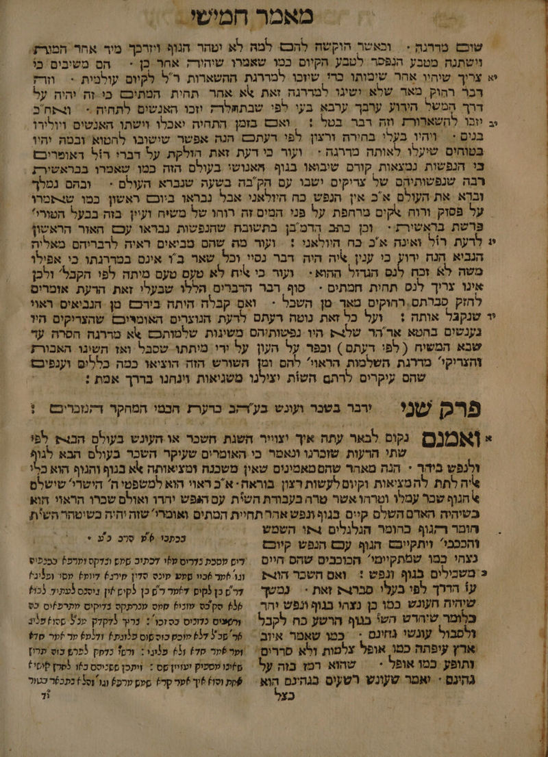 מאמר חמישי &gt; = שוש מררנה &gt; | וכאשר הוקשה להכם. למהּ לא ימהר הנוף ויזרכך מיר אחר המורק. וישתנח מטבע הנפסר לטבע הקיום כמו שאמרו שיהירק אחר כן &gt; = הם משיבים כי יא צרוך שיהיו אחר שימותו כרי שיוכו למררגת ההשארות רל לקיום עולמית &gt; וזרז דכר רהוק מאד שלא ושיגו למררגה זאת \א אחר תהית המתיבם כי זה יהיה על דרך המשל הירוע ערבך ערבא בעי לפי שבתףלרה וזכו האנשים לתחיה = תח כ ב יוכו להשארורת וזה רבר בטל + | ואכש בזמן התהיה יאכלו וישתו האנשים ויולורו. בנים := ויהיו בעלי בחירה ורצון לפי רעתכם הנה אפשר שישובו להטוא זבטה יהיו בטוחים שיעלו לאותה מררגה : \ ועור כי דעת זאת הולקת. על דברי רזל דאומריבם בי הנפשות נמצאות קורם שיבואו בגוף |יאנושי בעולס הזה כמו שאמרו בבראשירת רבה שנפשותיהם של צריקים ישבו עם הקבה בשעה שנברא העולם - | ובהם נמלך ובא את העולם אכ אין הנפש כח היולאני אבל נבראו ביובם ראשון כמו שצתמרו | על פסזק ורוח אקים מרחפת על פּני המִים זה רוחו של משיח ועיין בזה בבעל הטורו' פּרשת בראשירת!: וכן כתב הרמ'בן בתשובת שהנפשות נבראו עכם האור הראשון י: לרעת רול ואינה א'כ כח היולאני + = ועור מה שהם מביאים ראיה לרבריהם מאלית הנביא הנה דוו כי ענין איה היה דבר נסיי וכל, שאר ב'ו אינס במררגתו כי אפילו משה לא זכח לנם הגדול ההוא: ‏ ועור כי \יח לא טעם טעם מיתה לפי הקכל' ולכן אינו צריך לנס תחית חמתים &lt; סוף רבר הרברים הללו שבעלי זאת הרעת אזמרים הזק סברתם, רחוקים טאך :מ השכל - וא קבלח הותה בירכם מן הנביאיס. ראוי יד שנקבל אותה :| ועל כל זאת נוטה רעתם לרעת הנוצרים האומיוכם שהצריקים היו נענשום בהטא אר'הר של היו נפשותיהס משינות שלמותכםס אא מררנה הסרה עד , שבא המשיח ( לפי רעתם ) וכפר על העון על ירי מיתתו. שסבל ‏ ואז השינו האבורז | צהצריקי מדרגת השלמות הראוו להם ומן השורש הזה הוציאו כמה כלליפ וענפיכם שהם עיקרים לרתם השות יצילנו משגיאות וינחנו בררך אמת :. | פ₪ של = גר כבשנר ועוגש בע'דאב כרערז חבמי המהקר דקמבריםם = ! = [8מ( ופ לבאר עתה איך וצוויר השגת חשכר או העונש בעולם הבוק לפו 0% שתי הרעות שוכרגו ונאטר כי האומרים שעיקר השכר בעולם הבא לגו זלנפש ביהך &lt; הנה מאהר שהם טאמינים שאין משכנח ומציאותה אא בגוף והנוף הוא כלו איה לתת להמציאות וקיום לקשות רצון בוראה- אכ ראוי הוא למשפטי ה הישרי' שישלם &gt; הגוף שכר עמלו וטרהו אשר טרה בעבודת השית עם העגפש יהרו ואולם שכרו הראוי חוא בשיהיה האדם השלם קיים בגוף ונפש אהר תחיית המתים ואומרושזה יהיה כשיטהר השית חומר רקגוף כהומר הנלגלים 4פו השמש | 4 זהככבי? ויתקייבם הגוף עכש הנפש קיוכם | &gt; נצהי במו שמתקיימי הכוכבים שהס חיום = דיס עסכת נדרוס ט%ו דכתוב סלם ונדקס וערפץ בבנפוס כ'משבילים בגוף ונפש + ואם השכר ה = וגו ער 6כוו סעע קוכס סדון מירנ6 דווע מסו ופיגי! עו הררך לפי בעלו סברג זאת * = נמשך | דרש כן קיפ דער לש כן לקים*ון נוסנס לעתיד בו שוהית חעונש כמו בן נצהי בגוף ונפש וחר | 8% סקס טונו) סקס מנרתקס נדיקוס מתרפ]וס כס כלומר שיחדש השי בגוף הרשע כח לקכל ערשציס כלונוס כסזכו: נריך 5דקדק מכ ססו) סנב ולסבול עונשי נחינם : כמו שאמר איוב = 6 סכל 57 טוכט כוספוס פלונת+ ודימש ער זער סד%9 ארץ עיפתה כמו אופל צלמות ולא סררים ‏ וער6תר סד) 65 פמני : ורס כדפק לפרפ כוש תרון גהינם + יאסר טעונש רשעים בגהינם 0% שת וסו) 6וך )טר קרץ סמש ערפי וגו 1+ בתכפר כטור | כצ 0 ככתכו ₪06 סרכ כש &gt;