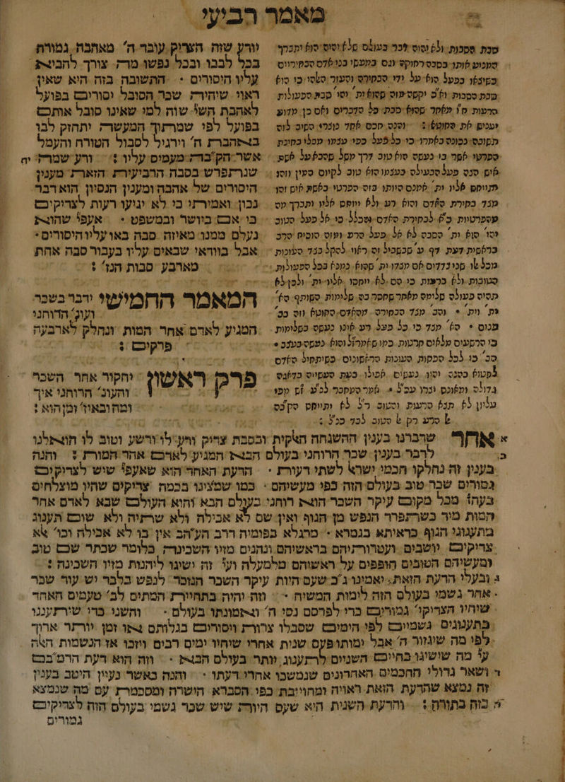 | &gt; .%-. ₪ ל ל 6 ףא 4% / סבת ססכות.- ו( וסוס לכ בעונס. מל וסוס סו יתכלף: וורע שזה הצריק עובר ה מאחבה. גמורה סעכוע ותו בסבס רסוקט (גס במטסי בכו 070 סבמירווט בכל לבבו ובכלל נפשו מרק.: צורך.: להבית . כסינטו בפעל סו על ודי סכחורס וסעור סשסו: כו סו = עריו היסורים &lt;&lt; התשובה בזה היא שאין. מכת ססבות. ולכ יקטסישוס ססוס ות וטו סבת ספעולות = ראוי. שוהירק שכר הסובל וסוריבס בפועל סרטות ₪! 70% מסו) סכת' כל סזכריט (ס כן עזוע = לאהבת הש שוה.למי שאינו סובל אותכם | ועכםן קת ססוט5)0 = סנס סכס-75 מופלי ספו פוט = בפועל לפו שמרעוך המעשרה יתחזק לבו תםוכסי כמונס כ)מרו. כו. כ פעל כפו: עבקו מכנו בקוכת ב4סהברת ה וירגיל לסבול הטורת והעמל ספרטי פה בי כעסט טול מו לרך טסל מסכפעל טע = אשר-חק ברק מעמוס עליו + = ורע-שמרל: יח 6 סנס פעל סבעילס כענעו סו טוכ. 5קיוס סעין וס | שנרתפרש בסבה הרביעירת הזארת מענין = ווק 36וו ות סמנס סוותו וס ספרטי כסםע 6ום זסן&lt; = היסורים של אהבה ומענין הנסיון הוא רבר. מנד בקורת סקדס וסוס רע 53 וווחס לוו ותכרך עס = נבון: ואמורתו כי לא וגיעו רעות לצריקיכס עספרטיות. כ'). נכקורת ס)דס-\6כ35. כו- 96 פעל. סטוב &lt;&lt; כו אבם. בוושר ובמשפט = | אעפי שהוגרת סו סן? ות. ססכס 65 55 .פפל סרפ ועוס סוסוח סרכ = נעלם ממנו מאיזה סבה באועליוהיסורים* = כרססית דעת 7ף ע' סכסכיל וס רזוו.- 5005 כבד סעזכות 7 אבל בוודאי שבאים עליו בעבור סבה אהת וכ שו סכי נדדוס 06 שבדו ות. ססו). כמכ) בל ספעולות &lt;&lt; == = מארבע סבות הנזי + = סטובות -ול) ברפות כו סס.65 וופסו &gt;לו-ות וכפן67 החת סה מותוה לט תה 2 תסיס פעוס סלומס מ5פר ססר כס. סלומות סשותף 70 המאמר החמישי ודבר בשכר פת ות * סכ מענ7 סכמורס . עסקדס סקוט] (וס בשי ורוו הרה | ועוג: הדוחני מנוס + ס)' פנד כו כל פצ5. רע לוכו כעסס כסלופות = : המגיע לאדם אַחר המות ונחלק לארב עה כי סרסעיס טלוס סרטות. בק ם?קרול וסוס 4 וי ו ב סכ כו (כל סכקות סעוכות. סה)מונוס -כסיתקול ס%דס יז 5 מסטוף כסנס. וסון. כעטוס ספול . בַעֶת סעסייס כ77בס = פרק ראשון : וחקור אחף השכ . * בלולס וע6וכס. וברו עס ל = 6מרסעסכר לכ'ע. זץ קפו- = והעונ? הרוחני איך. על 5 תב) סרעות. וסטום. 5 63 ופיוסס סק בס = = ומהובאיז' ומןהוא : .?.סלע בק.6 סטב 025סכ 2556 | ול וא | =- הצ הצ 0 4 &lt; א שרבונו בענין ההשנחה הצקית ובסבת צריק והעלו ורשע וטוב לו חוצתלנו כ4קום רבר בענין. שכר הרוחני בעולם הבנת המגיע' לארכש אהר המורת + והנה | בענין וח נחלקו חכמי ישרא לשתי דעורת + הרעת האחר הוא שאעפי שיש לצרוק יכ גסורים שכה.טוב בעולם הזה כפי מעשיהם - כמו שמצינו בכמה ‏ צריקים שחיו מוצלחים בעה+ מכל מקוכט עוקר השבר הוג רוחניי בענלם הבא והוא העולבס שבא לאדם אהר המות מיר כשרתפרר הנפש מן הגוף ואין שם לא אכילה ולא שרזיה ולא שוכם תענוג מתעגוגי הגוף כראיתא בגטרא &gt; מרגלא בפומיה ררב הע'הב אין בו לא אכילה וכו אא צרוקיכט. יושבים. ועטרורתיהם בראשיהם ונהנים מזוו השכונרק בלומר שכתר שכס טוב ומעשיהם הטובים חופפים על ראשוהם טלמעלה וע זה ישיגו ליהנות מזיו השכינה : ג ובעלי הרעת הואת: יאמינו ג'ב שעס היות עיקר השכר הנזכר. לנפש בלבר יש עור שכר - אחר גשמי בעולס הזה לומות המשיה = = וזה והיה בתחיורז המתים לב' טעטים האהד שוחיו הצריקו? גמוריבס ברי לפרסם נסו ה' &gt;תטונתו בעולם.- = והשני ברי שורזעננו בתענוגים גשמיובם לפ הימוכט שסבלו צרורת ווסורוכם בגלותס 4פו זמן יורתר ארוך - לפי מה שיגזור ה' אבל ימותופעס שנות אחרי שיחיו ימים רבים ווזְכוּ אז הנשמות חאה = ע מה שושיגו בחייכש השניום לרתענוג. וותר בעולם הבצק &gt; = ווה הוא דעת הרמ בכט - ושאר גרולי ההכמים האחרונים שנמשכו אהרי רעתו = | והחנה כאשר נעיין היטב בענין זה נמצא שהדעת הזאת ראויה ומהוייבת. כפי הסברא הישרת ומסכמרז עם מה שנמצא + כוה בתורה + = והרעת. השנית היא שעס היורת שיש שכר גשמי בעולם הזת לצהיקיכם א גמורים