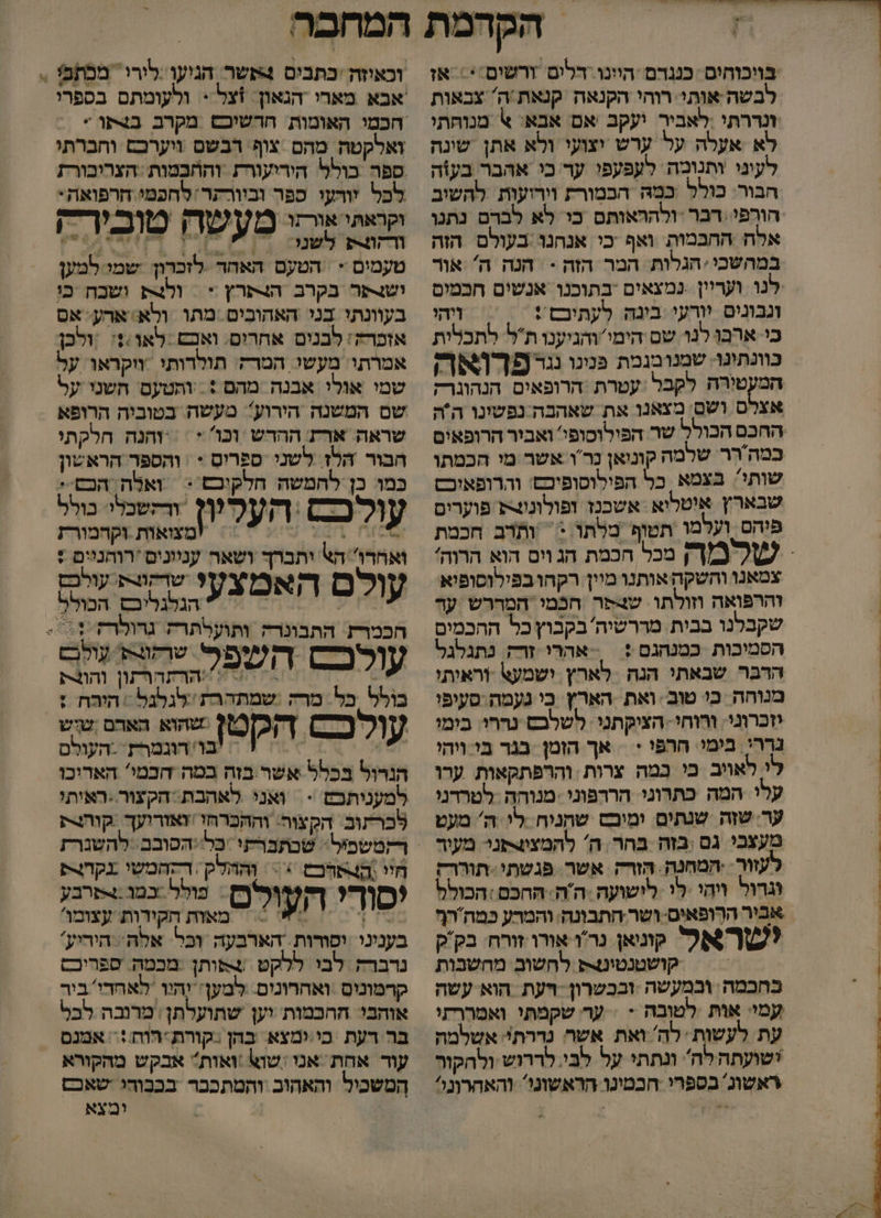 בויכוחים כננדם הוינו דלים ורשים:*: אז לבשה-אותי רוהי הקנאה קנאת/ה' צבאות זנררתי :לאביר יעקב אם אבא: % מנוחתי לא אעלה על ערש יצועי ולא אתן שינה לעיני ותנומה לעפעפו ער כי אהבר בעוה הבור: כולל כמהּ הכמורת וירועות להשיב אלח החבמות ואף כי אנחנו בעולם הזה במהשבי. הגלות המר הזה -‏ הנה ה' אור לנו ועריין נמצאים בתוכנו אנשים חכמים ונבונים יורעי בינה לעתיכם : ויהי כי ארבן לנד שם הימי'והגיענו תל לתכלות כוונתונו: שמנובגמת פנינו נגר פַךְואו המעטורה לקבל :עטרת הרופאים הנהוגרק אצלס ושם' מצאנו את שאהבה נפשונו הה כמהרֶר שלמה קוניאן נָר'ו אשר מי הכמתו שותי: בצמא כל הפילוסופיכם: והרופאיכש שבארץץ איטליא אשכנז זפולוננ פוערים פיהם ועלמו תטוף מלתו.: ‏ ותרב חכמת צמאנו והשקה אותנו מיין רקהובפילוסופיא והרפואה וזולתו שצפר חכמי המררש ער שקבלנו בבית מדרשיה בקבוץ כל ההכמים הסמיכות כמנהגם :| אהרי זר נתגלגל הרבר שבאתי הנה לארץ ישמע\ וראיתי מנוחה כו טוב ואת הארץ בי נעמה סעיפי יזכרוני. ורוחי הציקתני: לשלבס נרחו. בימו נררי. בימי. חרפי + = אך הזמן בגר בי ויהי לי לאויב בי במה צרות והרפתקאות ערו עלי המה כתרוגי הררפוני .מנוהה ‏ לטרדני ער שזה שנתים ימיבש שהניח .לי ה' מעט מעצכי גם בזה בהר ה' להמצוצפני מעור עזור .המחנה. הזרק אשר פגשתי תוררק וגרול ויהי לי לישועה :ה'ה: החכם :הכולל אביר הרְופאים ושר-חתבונה: והמרע כמחרף לשא קונאן נרודאורו זורח: בק'ק = = קושטנטיטק לחשוב מחשבות כחכמה ובמעשה ובכשרון ויעת הוא עשה עמי: אות לטובה - &gt; ער שקמתי ואמררתי עת לעשות לה ואת אשר נדרת': אשלמה ישועתה לה ונתתי על לבי. לררוש ולהקור ראשונ בספרי חכמינו הראשוני: והאחרונל וכאוזה 'כתבים 4אשר הניעולירי. מכתפ . - ולעומתם בספרי ואלקטה מהם צוף רבשם ויערכם וחברתו ספה בולל הידיעורת והחכמות :הצריבורת לכל זורעי ספר ובוורתרלחפמי חרפואה. וקראתי אורתו מעשה סובירק טעמים + הטעם האחד לזכרון שמי למען ושנתר בקרב הצתרץ &gt; | ולת ושכח כו בעוונתי בני האהובים..מתו ולא ארע' אס אזכרה: לבנים אחרים. ואבש .לאו:%: ‏ ולכן אמרתו. מעשי המרה תולרותי ווקראו על שמי אולי אבנה מהם + . ותטעם חשנו על שם המשנה הירוע? מעשה בטוביה הרופא שראה ארת ההדש וכו * = והנה הלקתי הבור הלז לשני ספרים * : והספר הראשון כמו כן להמשה חלקוכם :| ואלה הכם.* עולכ ‏ העלץץ והשנלי טול הליש = 'מצואות וקהמורז ואחרו' הא יתברך ושאה ענוונים 'רוהנוים + | 7 שדקורת עולכם עולם האפ הגלגליבם הכולל חכמרת. התבונרה ותועלתרק ד - | ד ?ית שךהות עָולָב עולכ= השב הר וה ונרק בולל כל מרה שמתהרת לגלגל הירח : עולכם דְקכ]0/] שהוא הארם שוש 6 | = !בו''הוגמרת. -העולם הנרול בכלל אשר.בזה במה דכמי' הארוכו למעניתכש - ואני לאהבת הקעור..ראיתי לכרתוב הקצוה. וההכרחו זאזרועך ‏ קוהנרע חי וה4תרכם + 8 גק ונרק (רזור? ף ורות נולל כמו.+פרבע סור העולס. 5 הקירות עצומו בעניני ‏ וסורות. הארבעה וכל. אלה היריע' נרברה לבי ללקט ‏ +אותן :מכמה ספריכם קרמוניס ואחרונים. למען יהיו 'לאחדי'ביר אוחבי החכמות יען שתועלתן: מרנבה לבל בר רעת בי.ימצא. בהן :קורת רוח := אמנם עור אחת ‏ אנו :שוש :ואות אבקש מהקורא המשכיל והאהוב והמתכבר בככוהי ‏ שאכם ומצא