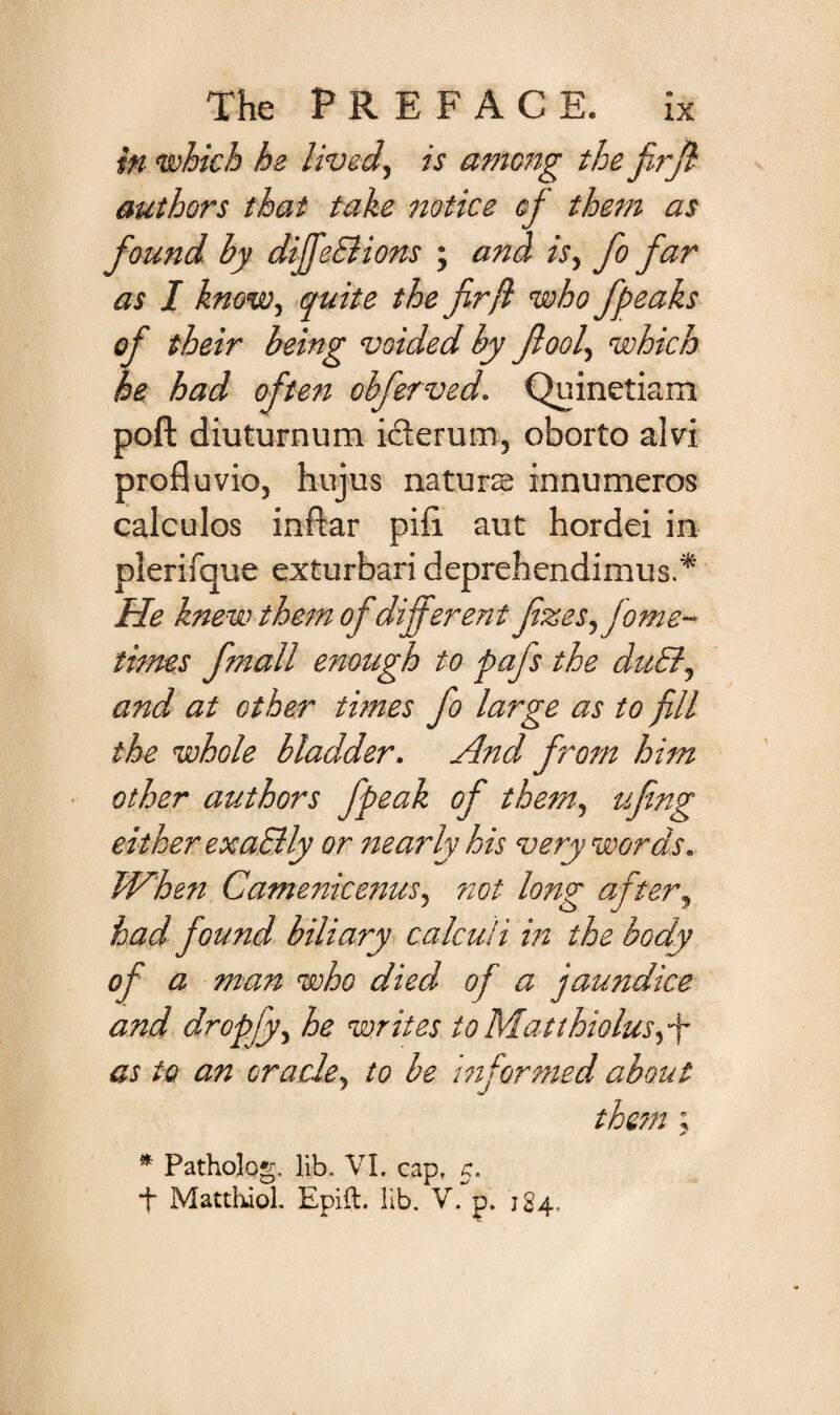 in which he lived, is among the firfl authors that take ttotice cf them as found by diffeElions ; and is, fo far as I know, quite the fir ft who fpeaks of their being voided by fiool, which he had often obferved. Quinetiam poft diuturnum ifierum, oborto alvi profluvio, hujus naturae innumeros calculos inftar pifi aut hordei in plerifque exturbari deprehendimus.* He knew them of differ ent fizes,jome- times fmall enough to pafs the duEl, and at other times fo large as to fill the whole bladder. And from him other authors fpeak of them, ufing either exaSlly or nearly kis very words. IVhen Camenicenus, not long after, had found biliary calculi in the body of a man who died of a jaundice and dropfy, he writes to Matthiolusfty as to an oracle, to be informed about them ; * Patholog. lib. VI. cap, 5. + Matthiol. Epift. lib. V. p. 184,