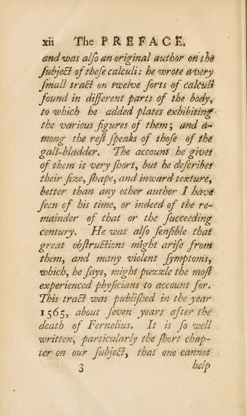 and was alfo an original author on thi JubjeB of thefe calculi: he wrote a Very fmall traB on twelve forts of calculi found in different parts of the body, to which he added plates exhibiting ■ the various figures of them; and a~ mong the refl fpeaks of thofe of the gall-bladder. 'The account he gives of them is very fhort, but he defcribes their fize, fhape^ and inward texture, better than any other author I have feen of his time, or indeed of the re¬ mainder of that or the fttcceeding century. He was alfo fenfible that great objlruBictts might arife from them, and many violent fymptoms, which, he fays, might puzzle the mofl experienced phyficians to account for. This traB was publifmd in the year i fiy about j'even years after the death of Fernelius. It is fo well written, particularly the fioort chap¬ ter on our JubjeB, that one cannot help o O