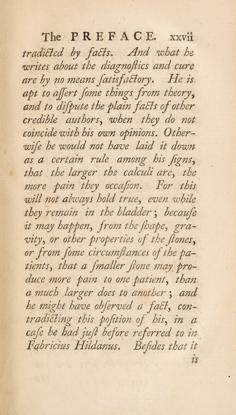 tradiBed by faBs. And what he writes about the diagnofiics and cure are by no means fatisfaBory. He is apt to affert fome things from theory, and to difpute the plain faBs of other credible authors, when they do not coincide with his own opinions. Other- wife he would not have laid it down as a certain ride among his figns, that the larger the calculi are, the more pain they decaf on. For this will not always hold true, even while they remain in the bladder; becaufe it may happen, from theJhape, gra¬ vity, or other properties of the flones.> or from fome circumflances of the pa¬ tients, that a [matter fione may pro- duce more pain to one patient, than a much larger does to another ; and he might have obferved a faB, con- tradiBing this pofition of his, in a cafe he had juft before referred to in Fcfbricius Flildanus. Befdes that it is