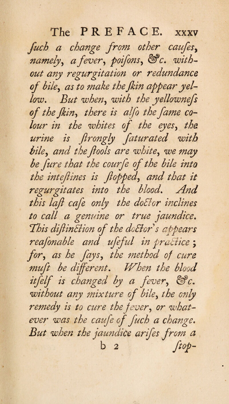 fitch a change from other caffes, namely, a fever, poifons, &c. with¬ out any regurgitation or redundance of bile, as to make the jkin appear yel¬ low. But when, with the yellownefs of the jkin, there is alfo the fame co¬ lour in the whites of the eyes, the urine is flrongly faturated with bile, and the fools are white, we may be fure that the courfe of the bile into the intefines is fopped, and that it regurgitates into the blood. And this laf cafe only the doElor inclines to call a genuine or true jaundice. 'This difinSlion of the debtor s appears reafonable and ufeful in practice ; for, as he fays, the method of cure muft be different. When the blood itfelf is changed by a fever, &“c. without any mixture of bile, the only remedy is to cure the fever, or what¬ ever was the caffe of fuch a change. But when the jaundice arifes from a b 2 ftop-