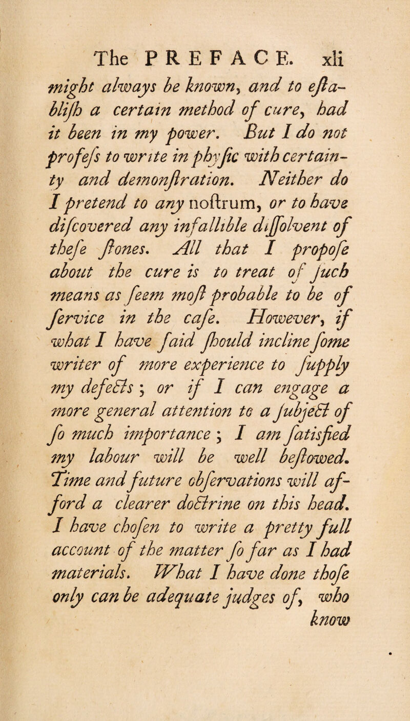 might always be known, and to ejla- blijh a certain method of cure, had it been in my power. But I do not profejs to write in phyjic with certain¬ ty and demonjlration. Neither do I pretend to any noftrum, or to have difcovered any infallible diffolvent of thefe ftones. All that I propofe about the cure is to treat of juch means as feem mo ft probable to be of fervice in the cafe. However, if what I have faid fhould incline fome writer of more experience to Jupply my defeEls ; or if I can engage a more general attention to a jubjeEl of fo much importance \ I am fatisfied my labour will be well befowed. \Time andfuture cbfervations will af¬ ford a clearer doElrine on this head. I have chofen to write a pretty full account of the matter fo far as I had materials. What I have done thofe only can be adequate judges of who