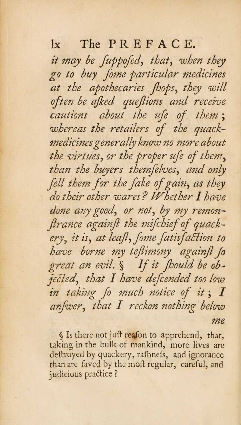 it may be fuppofed, that., when they go to buy fome particular medicines at the apothecaries (loops, they will oft en be ajked quejlions and receive cautions about the ufe of them; whereas the retailers of the quack- medicines generally know no more about the virtues, or the proper ufe of them} than the buyers themfelves, and only fell them for the fake of gain, as they do their other wares f Whether I have done any good, or not, by my remon¬ fir ance againfi the mifchief of quack¬ ery, it is, at leaf, fome fatisfaElion to have borne my tefiimony againfi fo great an evil. § If it floould be ob- jeBed, that I have defended too low in taking fo much notice of it; I anfwer, that I reckon nothing below me % Is there not juft reafon to apprehend, that, taking in the bulk of mankind, more lives are deftroyed by quackery, rafhnefs, and ignorance than are faved by the mod regular, careful, and judicious pradice ?