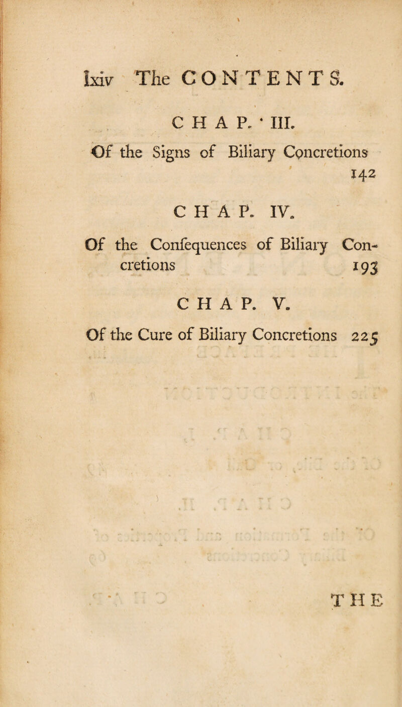 CHAP.* III. Of the Signs of Biliary Concretions 142 CHAP. IV. Of the Confequences of Biliary Con¬ cretions 193 CHAP. V. Of the Cure of Biliary Concretions 225