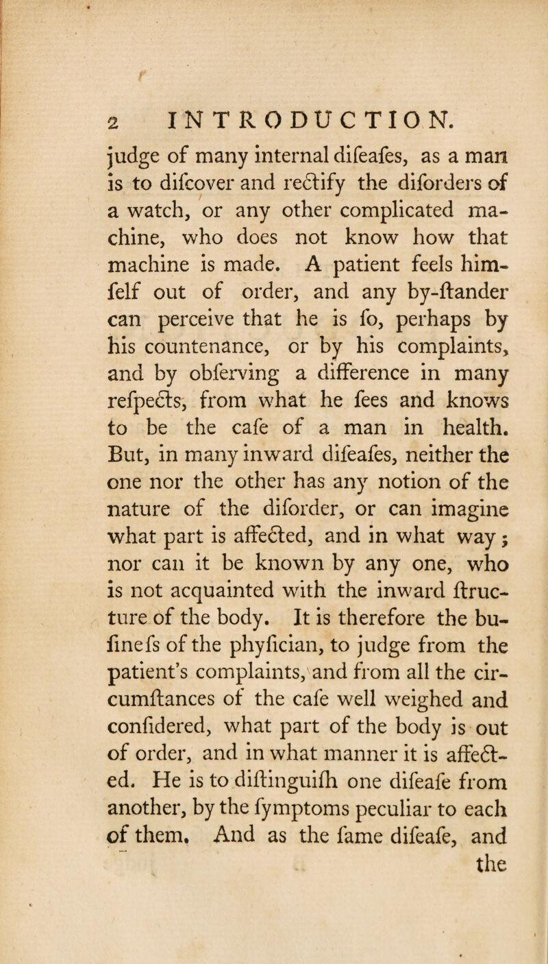 judge of many internal difeafes, as a man is to difcover and rectify the diforders of a watch, or any other complicated ma¬ chine, who does not know how that machine is made. A patient feels him- felf out of order, and any by-ftander can perceive that he is fo, perhaps by his countenance, or by his complaints, and by obferving a difference in many refpecls, from what he fees and knows to be the cafe of a man in health. But, in many inward difeafes, neither the one nor the other has any notion of the nature of the diforder, or can imagine what part is affected, and in what way; nor can it be known by any one, who is not acquainted with the inward ftruc- ture of the body. It is therefore the bu- finefs of the phyfician, to judge from the patient’s complaints, and from all the cir- cumftances of the cafe well weighed and confidered, what part of the body is out of order, and in what manner it is affeft- ed. He is to diftinguifh one difeafe from another, by the fymptoms peculiar to each of them. And as the fame difeafe, and