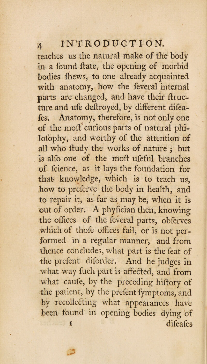 teaches us the natural make of the body in a found Rate, the opening of morbid bodies fhews, to one already acquainted with anatomy, how the feveral internal parts are changed, and have their flruc- ture and ufe deftroyed, by different difea- fes. Anatomy, therefore, is not only one of the moft curious parts of natural phi- lofophy, and worthy of the attention of all who ftudy the works of nature ; but is alfo one of the moft ufeful branches of fcience, as it lays the foundation for that knowledge, which is to teach us, how to preferve the body in health, and to repair it, as far as may be, when it is out of order. A phyfician then, knowing the offices of the feveral parts, obferves which of thofe offices fail, or is not per¬ formed in a regular manner, and from thence concludes, what part is the feat of the prefent diforder. And he judges in what way fuch part is affedted, and from what caufe, by the preceding hiftory of the patient, by the prefent fymptoms, and by recollecting what appearances have been found in opening bodies dying of I difeafes