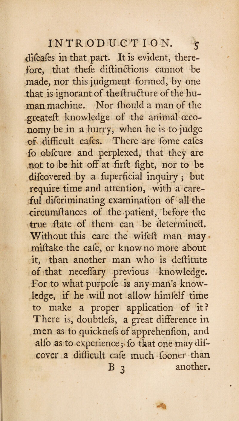 difeafes in that part. It is evident, there¬ fore, that thefe diftincHons cannot be made, nor this judgment formed, by one that is ignorant of theffru&ure of the hu¬ man machine. Nor fhould a man of the greateft knowledge of the animal (eco¬ nomy be in a hurry, when he is to judge of difficult cafes. There are fome cafes fo obfcure and perplexed, that they are not to be hit off at firft fight, nor to be difcovered by a fuperficial inquiry; but require time and attention, with a care¬ ful difcriminating examination of all the circumftances of the patient, before the true flate of them can be determined. Without this care the wifeft man may • miftake the cafe, or know no more about it, than another man who is deftitute of that neceffary previous knowledge. For to what purpofe is any man’s know¬ ledge, if he will not allow himfelf time to make a proper application of it? There is, doubtlefs, a great difference in men as to quicknefs of apprehenfion, and alfo as to experience ? fo that one may dis¬ cover a difficult cafe much fooner than B 3 another.