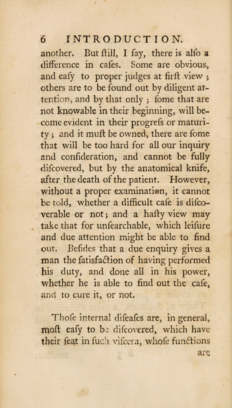 another. But ftill, I fay, there is alfo a difference in cafes. Some are obvious, and eafy to proper judges at firft view ; others are to be found out by diligent at¬ tention, and by that only 5 fome that are not knowable in their beginning, will be^ come evident in their progrefs or maturi¬ ty 5 and it muft be owned, there are fome that will be too hard for all our inquiry and confideration, and cannot be fully difcovered, but by the anatomical knife, after the death of the patient. However, without a proper examination, it cannot be told, whether a difficult cafe is difco- verable or not; and a hafty view may take that for unfearchable, which leifure and due attention might be able to find out. Befides that a due enquiry gives a man the fatisfa&ion of having performed his duty, and done all in his power, whether he is able to find out the cafe, and to cure it, or not. Thofe internal difeafes are, in general, moft eafy to bw difcovered, which have their feat in fuch vifcera, whofe functions are