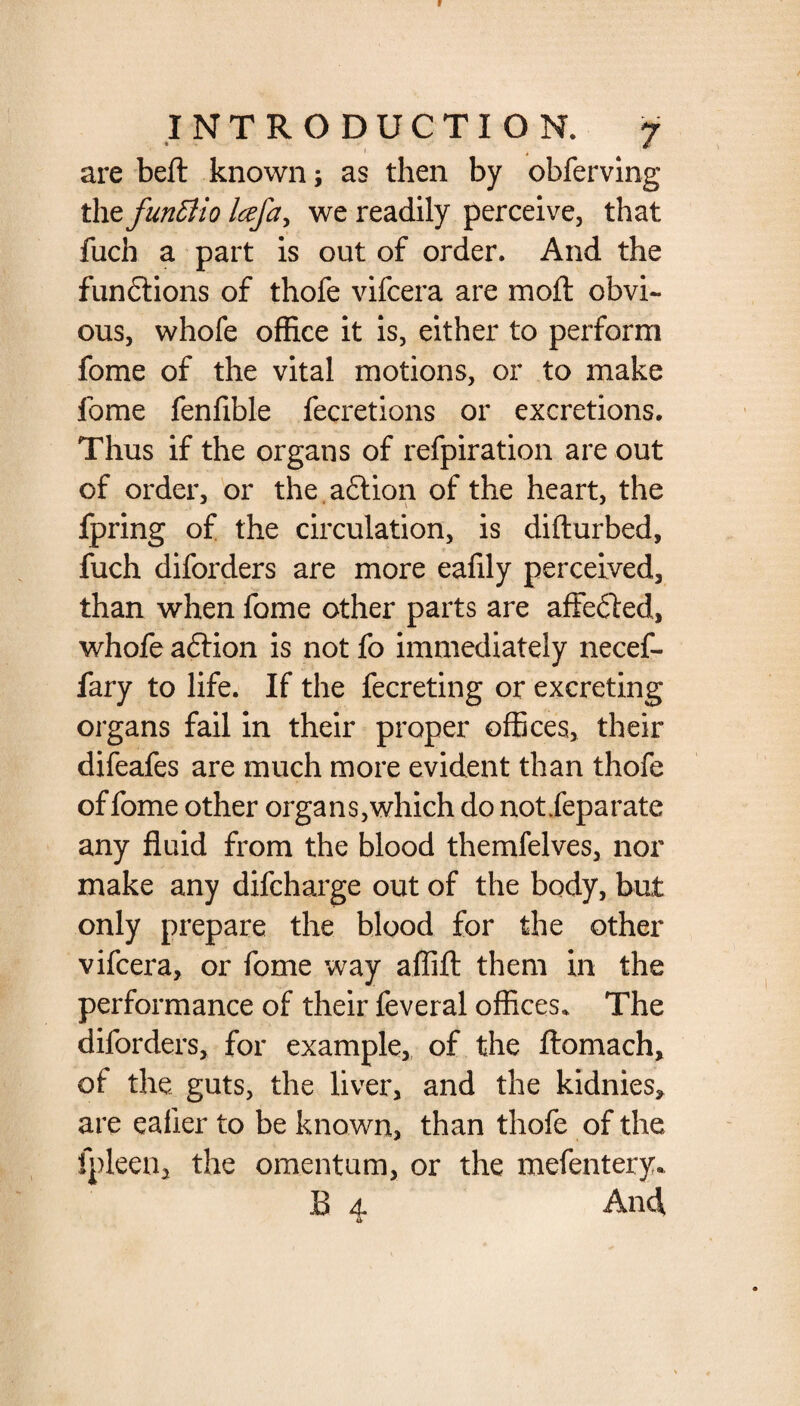 are beft known; as then by obferving the funfiio Icefa, we readily perceive, that fuch a part is out of order. And the fun&ions of thofe vifcera are moll obvi¬ ous, whofe office it is, either to perform fome of the vital motions, or to make fome fenfible fecretions or excretions. Thus if the organs of refpiration are out of order, or the action of the heart, the fpring of the circulation, is dillurbed, fuch diforders are more eafily perceived, than when fome other parts are affected, whofe aftion is not fo immediately necef- fary to life. If the fecreting or excreting organs fail in their proper offices, their difeafes are much more evident than thofe of fome other organs,which do notfeparate any fluid from the blood themfelves, nor make any difcharge out of the body, but only prepare the blood for the other vifcera, or fome way affifl: them in the performance of their feveral offices. The diforders, for example, of the ftomach, of the guts, the liver, and the kidnies, are eafier to be known, than thofe of the fpleen* the omentum, or the mefentery. B 4 And