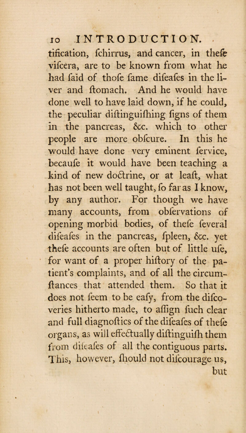 tification, fchirrus, and cancer, in thefe vifcera, are to be known from what he had faid of thofe fame difeafes in the li¬ ver and ftomach. And he would have done well to have laid down, if he could, the peculiar diftinguifhing figns of them in the pancreas, &c. which to other people are more obfcure. In this he would have done very eminent fervice, becaufe it would have been teaching a kind of new dodtrine, or at leaft, what has not been well taught, fo far as I know, by any author. For though we have many accounts, from obfervations of opening morbid bodies, of thefe feveral difeafes in the pancreas, fpleen, &c. yet thefe accounts are often but of little ufe, for want of a proper hiftory of the pa¬ tient's complaints, and of all the circum- ftances that attended them. So that it does not feem to be eafy, from the difco- veries hitherto made, to affign fuch clear and full diagnoftics of the difeafes of thefe organs, as will effectually diftinguifh them from difeafes of all the contiguous parts. This, however, fliould not difcourage us,