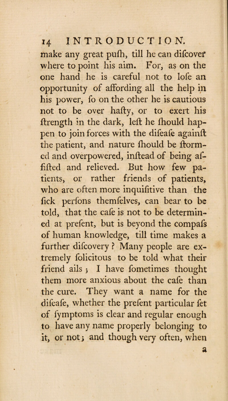 make any great pufh, till he can difcovef where to point his aim. For, as on the one hand he is careful not to lofe an opportunity of affording all the help in his power, fo on the other he is cautious not to be over hafty, or to exert his ftrength in the dark, left he fhould hap¬ pen to join forces with the difeafe againft the patient, and nature fhould be ftorm- ed and overpowered, inftead of being af- fifted and relieved. But how few pa¬ tients, or rather friends of patients, who are often more inquifitive than the fick perfons themfelves, can bear to be told, that the cafe is not to be determin¬ ed at prefent, but is beyond the compafs of human knowledge, till time makes a further difcovery ? Many people are ex¬ tremely folicitous to be told what their friend ails $ I have fometimes thought them more anxious about the cafe than the cure. They want a name for the difeafe, whether the prefent particular fet of fymptoms is clear and regular enough to have any name properly belonging to it, or not j and though veiy often, when \ . ft