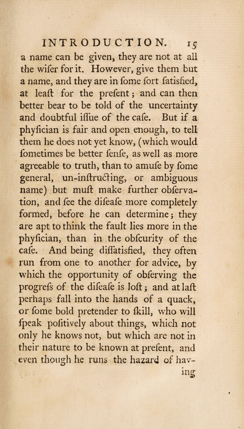 a name can be given* they are not at ail the wifer for it. However, give them but a name, and they are in fome fort fatisfied, at leafl for the prefent; and can then better bear to be told of the uncertainty and doubtful iflue of the cafe. But if a phyfician is fair and open enough, to tell them he does not yet know, (which would fometimes be better fenfe, as well as more agreeable to truth, than to amufe by fome general, un-inftru£Hng, or ambiguous name) but muft make further obferva- tion, and fee the difeafe more completely formed, before he can determine; they are apt to think the fault lies more in the phyfician, than in the obfcurity of the cafe. And being diflatisfied, they often run from one to another for advice, by which the opportunity of obferving the progrefs of the difeafe is loft; and at laft perhaps fall into the hands of a quack, or fome bold pretender to fkill, who will fpeak pofitively about things, which not only he knows not, but which are not in their nature to be known at prefent, and even though he runs the hazard of hav¬ ing