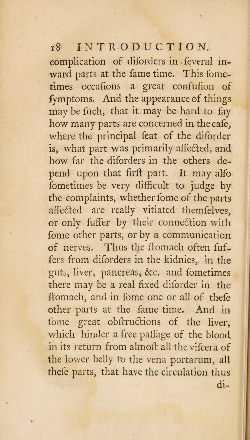 complication of diforders in fevcral in* ward parts at the fame time. This fome- times occafions a great confufion of fymptoms. And the appearance of things may be fuch, that it may be hard to fay how many parts are concerned in the cafe, where the principal feat of the diforder is, what part was primarily affected, and how far the diforders in the others de¬ pend upon that firft part. It may alfo fometimes be very difficult to judge by the complaints, whether fome of the parts affedted are really vitiated themfelves, or only fuffer by their connexion with fome other parts, or by a communication of nerves. Thus the ftomach often fuf- fers from diforders in the kidnies, in the guts, liver, pancreas, &c. and fometimes there may be a real fixed diforder in the ftomach, and in fome one or all of thefe other parts at the fame time. And in fome great obftrudtions of the liver, which hinder a free paffage of the blood in its return from almoft all the vifcera of the lower belly to the vena portarum, all thefe parts, that have the circulation thus di-