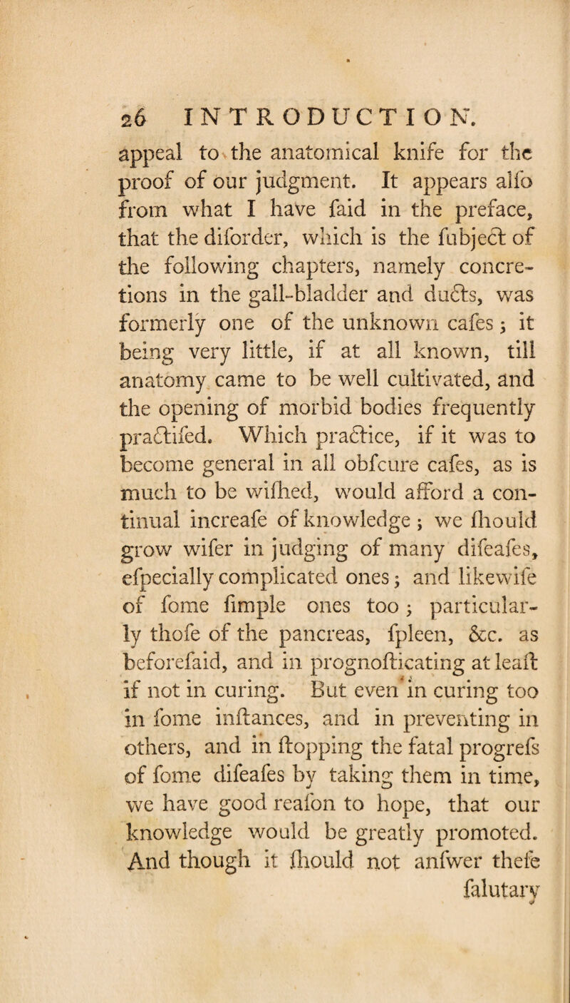 appeal to the anatomical knife for the proof of our judgment. It appears alfo from what I have faid in the preface, that the diforder, which is the fubject of the following chapters, namely concre¬ tions in the gall-bladder and du£ts, was formerly one of the unknown cafes; it being very little, if at all known, till anatomy came to be well cultivated, and the opening of morbid bodies frequently pradlifed. Which practice, if it was to become general in all obfeure cafes, as is much to be wifhed, would afford a con¬ tinual increafe of knowledge; we fliould grow wafer in judging of many difeafes, efpecially complicated ones; and likewife of ferae fimple ones too ; particular¬ ly thofe of the pancreas, fpleen, &c. as beforefaid, and in prognofticating at leafl if not in curing. But even in curing too in feme inftances, and in preventing in others, and in flopping the fatal progrefs of feme difeafes by taking them in time, we have good reafon to hope, that our knowledge would be greatly promoted. And though it fhould not anfwer thefe falutarv