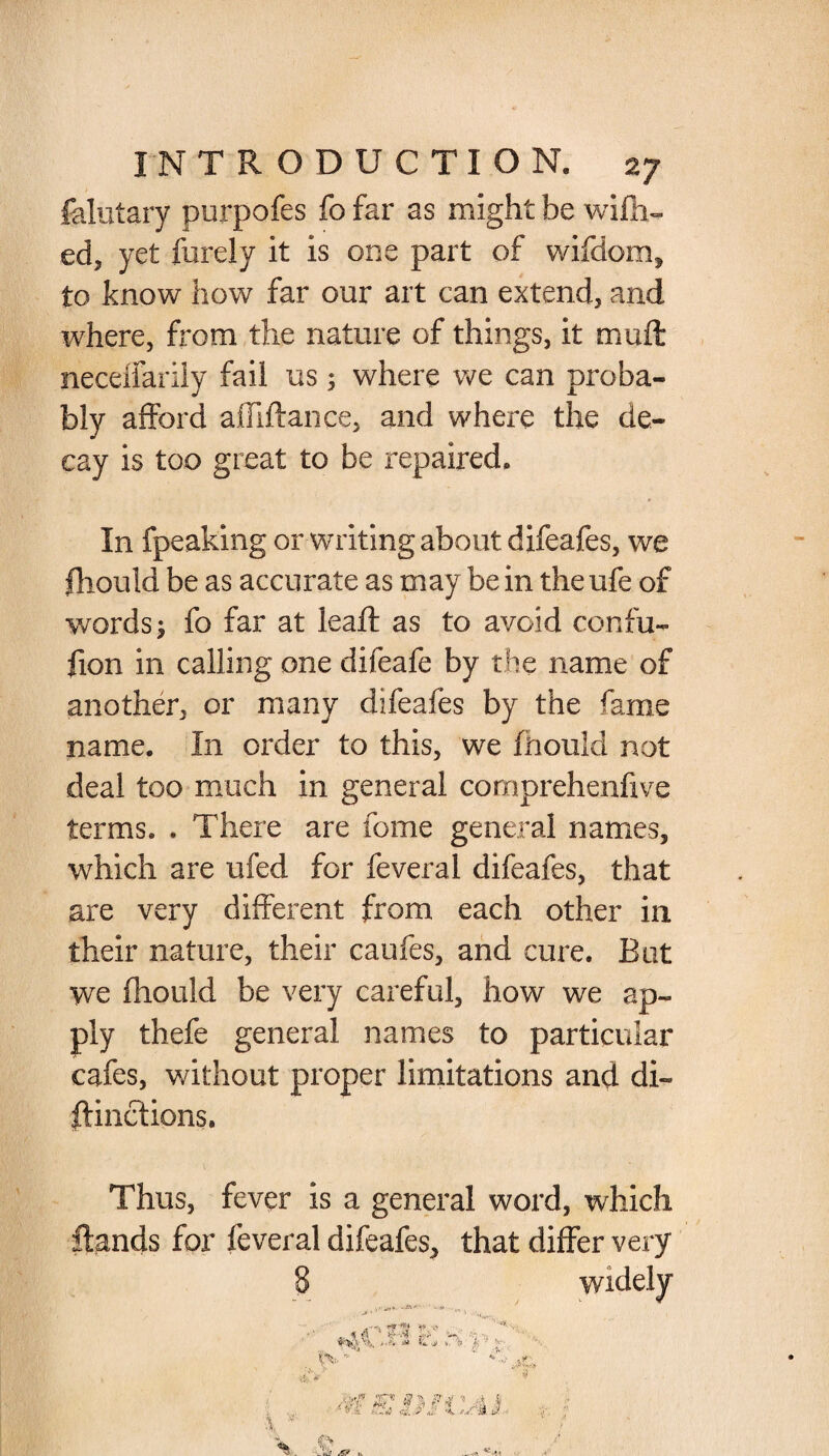 felutary purpofes fofar as might be wifh- ed, yet furely it is one part of wifdom, to know how far our art can extend, and where, from the nature of things, it muft necdiarily fail us; where we can proba¬ bly afford afliftance, and where the de¬ cay is too great to be repaired. In fpeaking or writing about difeafes, we Should be as accurate as may be in the ufe of words; fo far at leaf! as to avoid confu¬ sion in calling one difeafe by the name of another, or many difeafes by the fame name. In order to this, we Should not deal too much in general comprehenfive terms. . There are fome general names, which are ufed for feveral difeafes, that are very different from each other in their nature, their caufes, and cure. Bat we fhould be very careful, how we ap¬ ply thefe general names to particular cafes, without proper limitations and di¬ stinctions. Thus, fever is a general word, which Stands for feveral difeafes, that differ very 8 widely