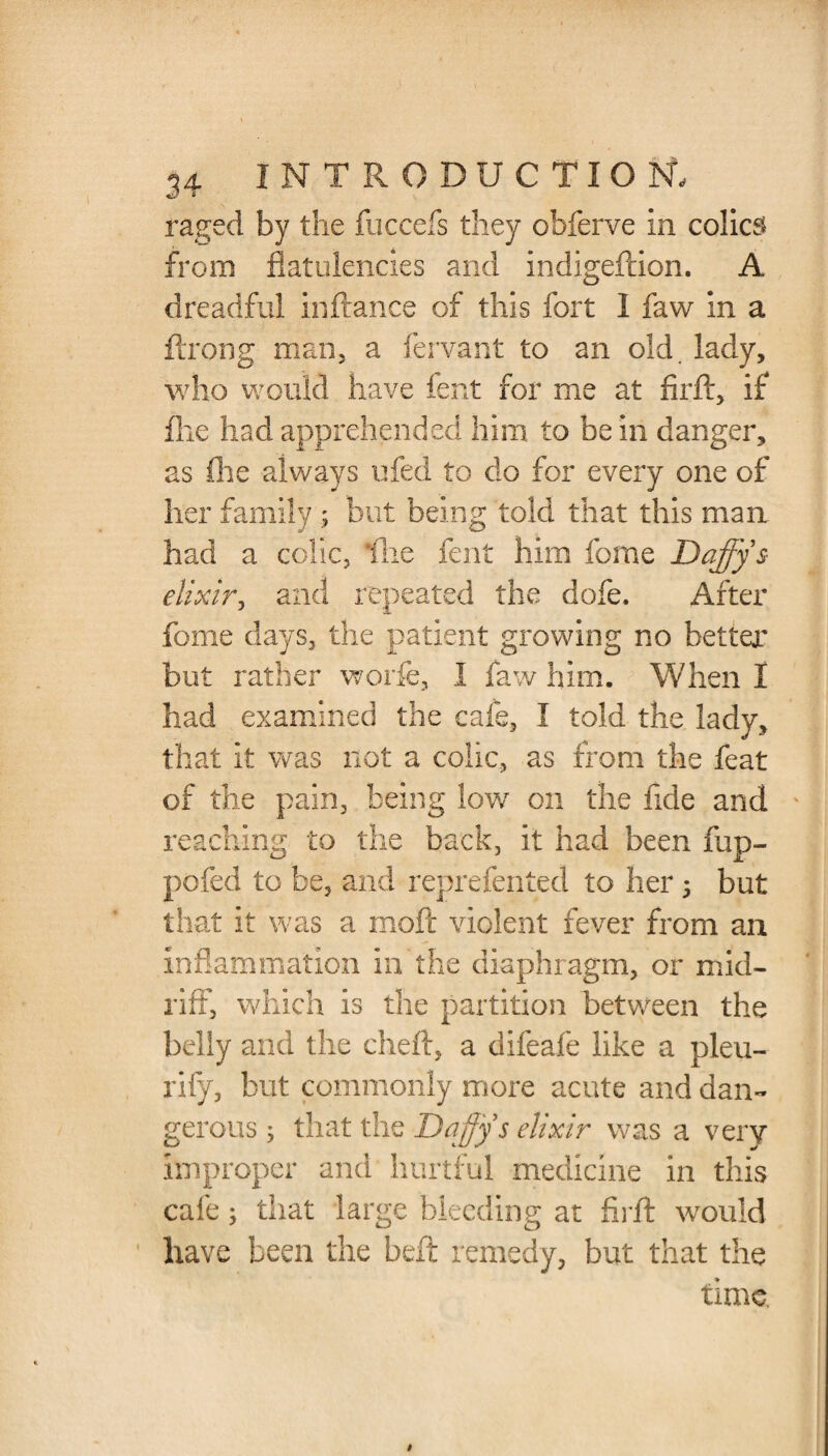 raged by the fuccefs they obferve in colics from flatulencies and indigeftion. A dreadful inftance of this fort 1 faw in a ftrong man, a fervant to an old. lady, who would have fent for me at firft, if file had apprehended him to be in danger, as fhe always ufed to do for every one of her family ; but being told that this man had a colic, Hie fent him fome Daffy & elixir, and repeated the dofe. After fome days, the patient growing no better’ but rather worfe, I faw him. When I had examined the cafe, I told the lady, that it was not a colic, as from the feat of the pain, being low on the fide and reaching to the back, it had been fup- pofed to be, and reprefented to her 5 but that it was a moft violent fever from an inflammation in the diaphragm, or mid¬ riff, which is the partition between the belly and the cheft, a difeafe like a pleu- rify, but commonly more acute and dan¬ gerous ; that the Daffy s elixir was a very improper and hurtful medicine in this cafe; that large bleeding at firft would have been the bell remedy, but that the time.