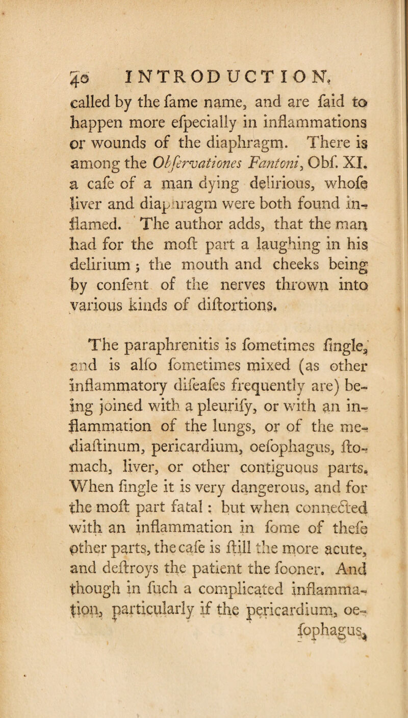 called by the fame name, and are faid to happen more efpecially in inflammations or wounds of the diaphragm. There is among the Obfervationes Fantoni, Gbf. XI. a cafe of a man dying delirious, whofe liver and diapnragm were both found in^ flamed. The author adds, that the man had for the moft part a laughing in his delirium; the mouth and cheeks being by confent of the nerves thrown into various kinds of diftortions. The paraphrenitis is fometimes lingle^ and is alfo fometimes mixed (as other inflammatory difeafes frequently are) be¬ ing joined with a pleurify, or with an in¬ flammation of the lungs, or of the me- diaftinum, pericardium, oefophagus, fto- mach, liver, or other contiguous parts, When Angle it is very dangerous, and for the moft part fatal: but when connected with an inflammation in fome of thefe pther parts, the cafe is ftill the more acute, and deftroys the patient the fooner. And though in fuch a complicated inflamma¬ tion, particularly if the pericardium, oe- fophagu^