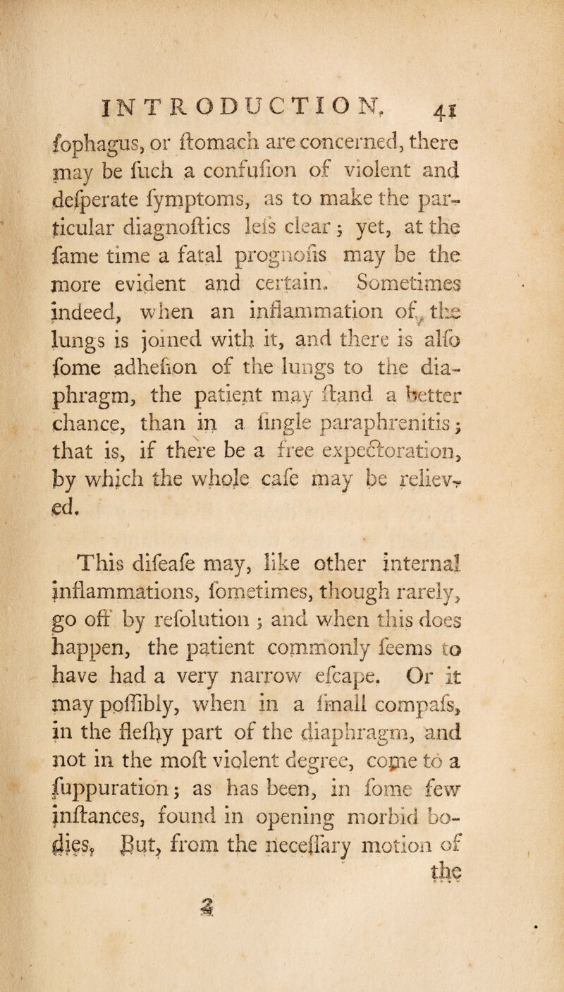 fophagus, or ftomach are concerned, there may be fuch a ccnfufion of violent and defperate fymptoms, as to make the par¬ ticular diagnoftics lets clear ; yet, at the fame time a fatal prognofis may be the more evident and certain. Sometimes indeed, when an inflammation of the lungs is joined with it, and there is alfo fome adhefipn of the lungs to the dia¬ phragm, the patient may Hand a better chance, than in a Angle paraphreriitis; that is, if there be a tree expeftoration, by which the whpje cafe may be reliev¬ ed. This difeafe may, like other internal inflammations, fometimes, though rarely, go oft'' by refolution 1 and when this does happen, the patient commonly feems to have had a very narrow efcape. Or it may ppffibly, when in a fmali compafs, in the flefhy part of the diaphragm, and not in the moft violent degree, copie to a fuppu ration; as has been, in fome few inftances, found in opening morbid bo¬ dies, gut, from the neceffary motion of the