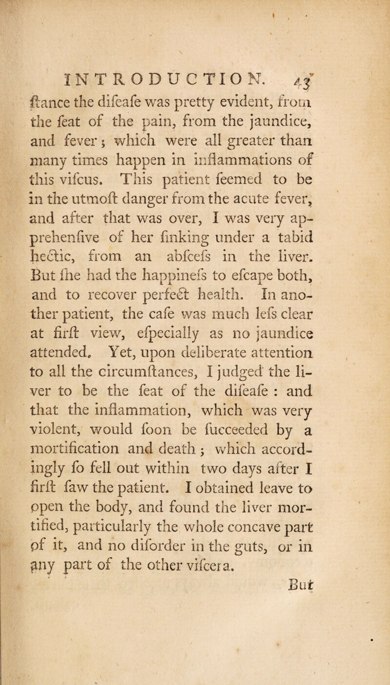 INTRODUCTION. 4f fiance the difeafe was pretty evident, from the feat of the pain, from the jaundice, and fever$ which were all greater than many times happen in inflammations of this vifcus. This patient feemed to be in the utmoft danger from the acute fever, and after that was over, I was very ap- prehenfive of her finking under a tabid hedtic, from an abfcefs in the liver. But file had the happinefs to efcape both, and to recover perfect health. In ano¬ ther patient, the cafe was much lefs clear at firft view, efpecially as no jaundice attended. Yet, upon deliberate attention to all the circumftances, I judged the li¬ ver to be the feat of the difeafe : and that the inflammation, which was very violent, would foon be fucceeded by a mortification and death 5 which accord¬ ingly fo fell out within two days after I firft faw the patient. I obtained leave to open the body, and found the liver mor¬ tified, particularly the whole concave part pf it, and no diforder in the guts, or in any part of the other vifcera. But