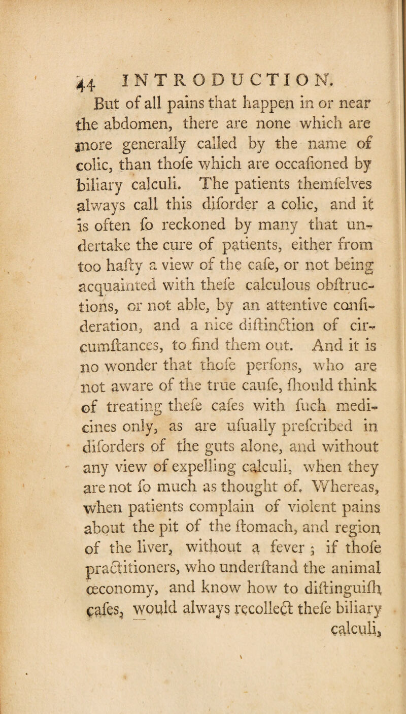 But of all pains that happen in or near the abdomen, there are none which are more generally called by the name of colic, than thofe which are occaiioned by biliary calculi. The patients themfelves always call this diforder a colic, and it is often fo reckoned by many that un¬ dertake the cure of patients, either from too hafty a view of the cafe, or not being acquainted with thefe calculous obftruc- tions, or not able, by an attentive confi- deration, and a nice diftindion of cir- cumftances, to .find them out. And it is no wonder that thofe perfons, who are not aware of the true caufe, fliould think of treating thefe cafes with fuch medi- cines only, as are ufually prefcribed in diforders of the guts alone, and without any view of expelling calculi, when they are not fo much as thought of. Whereas, when patients complain of violent pains about the pit of the ftomach, and region, of the liver, without a fever ; if thofe practitioners, who underhand the animal ceconomy, and know how to diftinguifh cafes, would always recoiled thefe biliary calculi. v i