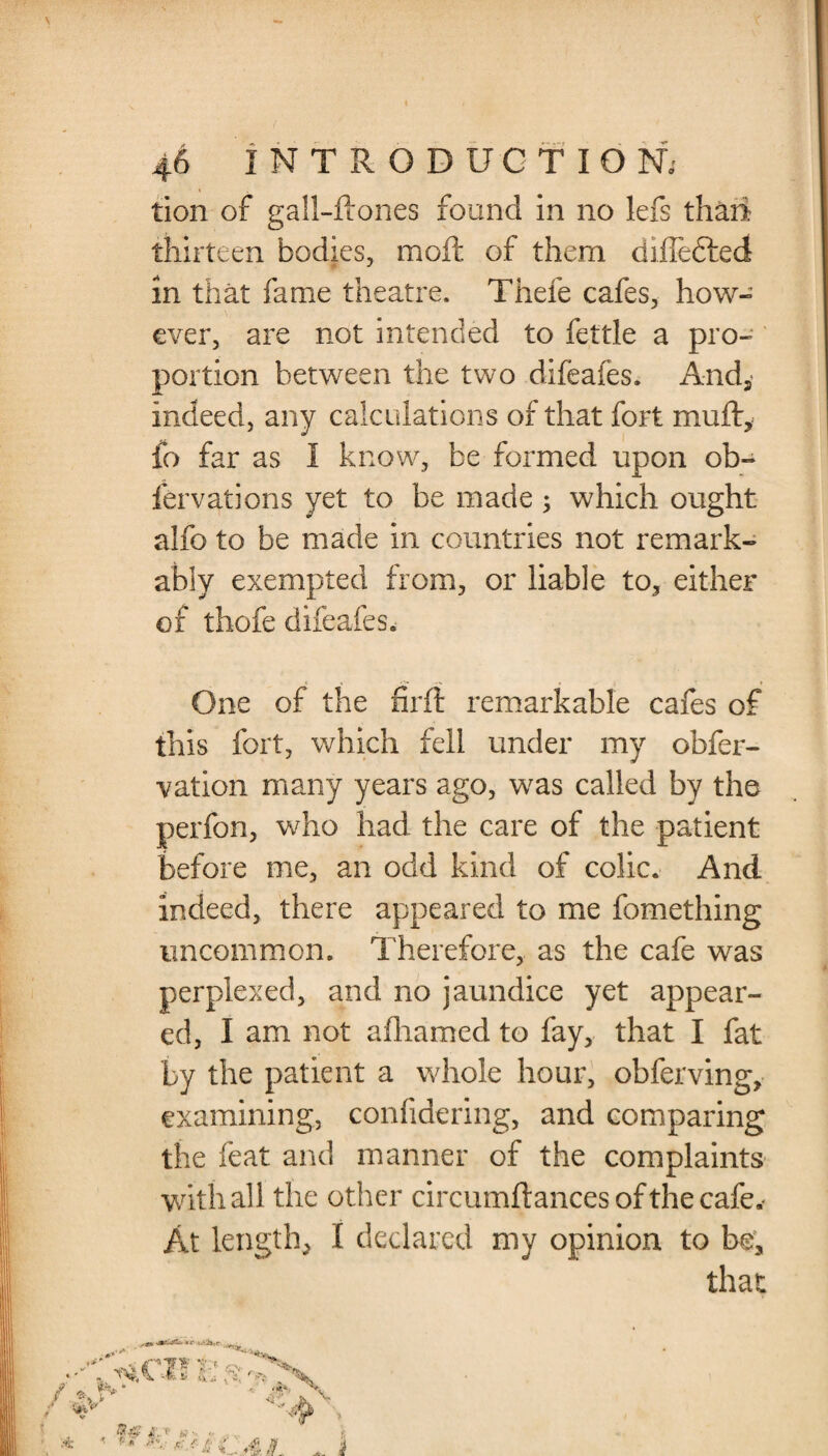 tion of gall-ftones found in no lefs thaii thirteen bodies, moil of them differed in that fame theatre. Thefe cafes, how¬ ever, are not intended to fettle a pro¬ portion between the two difeafes. And, indeed, any calculations of that fort mufty fo far as I know, be formed upon ob- fervations yet to be made ; which ought alfo to be made in countries not remark¬ ably exempted from, or liable to, either of thofe difeafes. One of the firft remarkable cafes of this fort, which fell under my obfer- vation many years ago, was called by the perfon, who had the care of the patient before me, an odd kind of colic. And indeed, there appeared to me fomething uncommon. Therefore, as the cafe was perplexed, and no jaundice yet appear¬ ed, I am not afhamed to fay, that I fat by the patient a whole hour, obferving, examining, confidering, and comparing the feat and manner of the complaints with all the other circumftances of the cafe.* At length, I declared my opinion to be, that