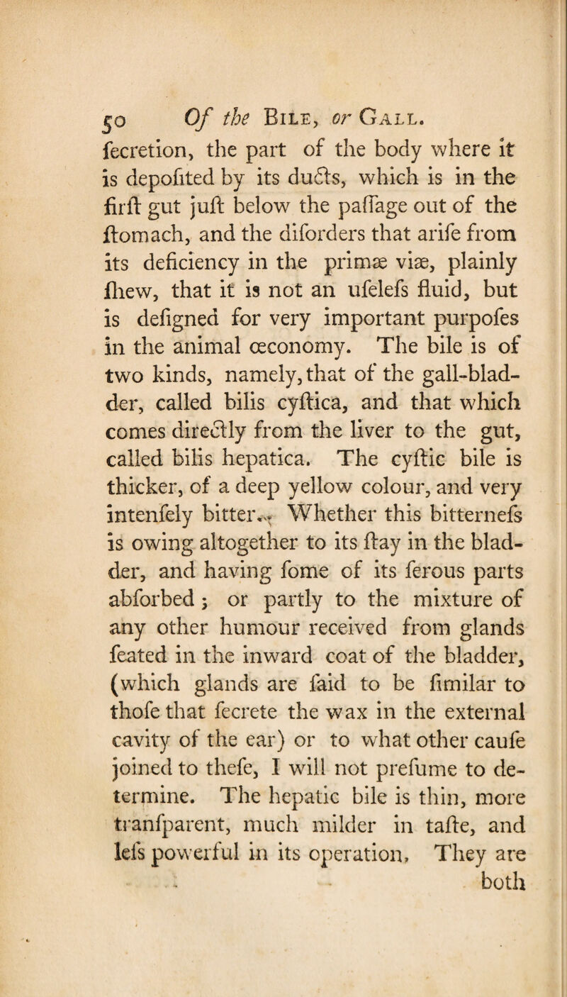 fecretion, the part of the body where it is depofited by its duds, which is in the firft gut juft below the paffage out of the ftomach, and the diforders that arife from its deficiency in the primse viae, plainly fhew, that it is not an ufelefs fluid, but is defigned for very important purpofes in the animal oeconomy. The bile is of two kinds, namely, that of the gall-blad¬ der, called bilis cyftica, and that which comes directly from the liver to the gut, called bilis hepatica. The cyftic bile is thicker, of a deep yellow colour, and very intenfely bitter,- Whether this bitternefs is owing altogether to its flay in the blad¬ der, and having fome of its ferous parts abforbed; or partly to the mixture of any other humour received from glands feated in the inward coat of the bladder, (which glands are faid to be fimilar to thofethat fecrete the wax in the external cavity of the ear) or to what other caufe joined to thefe, I will not prefume to de¬ termine. The hepatic bile is thin, more tranfparent, much milder in tafte, and Ids powerful in its operation. They are both