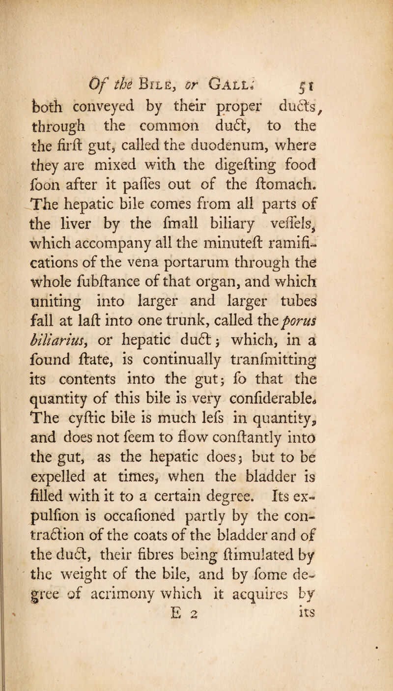 both conveyed by their proper duels, through the common duft, to the the firft gut, called the duodenum, where they are mixed with the digefting food foon after it pafies out of the ftomaeh. The hepatic bile comes from all parts of the liver by the fmall biliary veffels^ which accompany all the minuteft ramifi¬ cations of the vena portarum through the whole fubilance of that organ, and which uniting into larger and larger tubes fall at laft into one trunk, called thtporus biliarius, or hepatic du£t ; which, in a found ftate, is continually tranfmitting its contents into the gut; fo that the quantity of this bile is very confiderable** The cyftic bile is much lefs in quantity,, and does not feem to flow conftantly into the gut, as the hepatic does; but to be expelled at times, when the bladder is filled with it to a certain degree. Its ex- pulfion is occafioned partly by the con¬ traction of the coats of the bladder and of the dudt, their fibres being ftimulated by the weight of the bile, and by fome de¬ gree of acrimony which it acquires by E 2 its