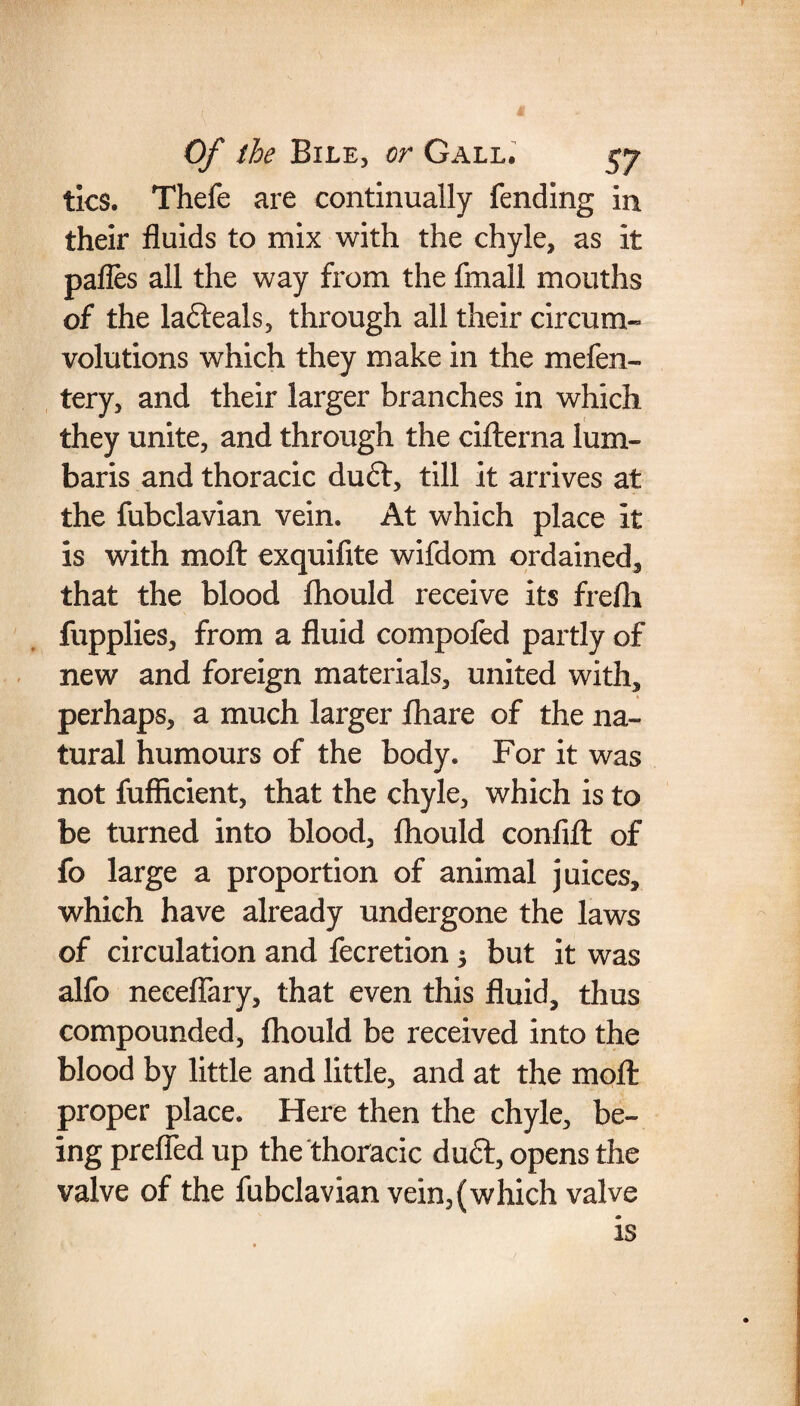 tics. Thefe are continually fending in their fluids to mix with the chyle, as it pafles all the way from the fmall mouths of the la&eals, through all their circum¬ volutions which they make in the mefen- tery, and their larger branches in which they unite, and through the cifterna lum- baris and thoracic du<?t, till it arrives at the fubclavian vein. At which place it is with moil exquifite wifdom ordained, that the blood fhould receive its frefh fupplies, from a fluid compofed partly of new and foreign materials, united with, perhaps, a much larger fhare of the na¬ tural humours of the body. For it was not fufficient, that the chyle, which is to be turned into blood, fhould confifl: of fo large a proportion of animal juices, which have already undergone the laws of circulation and fecretion $ but it was alfo neceflary, that even this fluid, thus compounded, fhould be received into the blood by little and little, and at the moffc proper place. Here then the chyle, be¬ ing prefled up the thoracic duft, opens the valve of the fubclavian vein,(which valve is