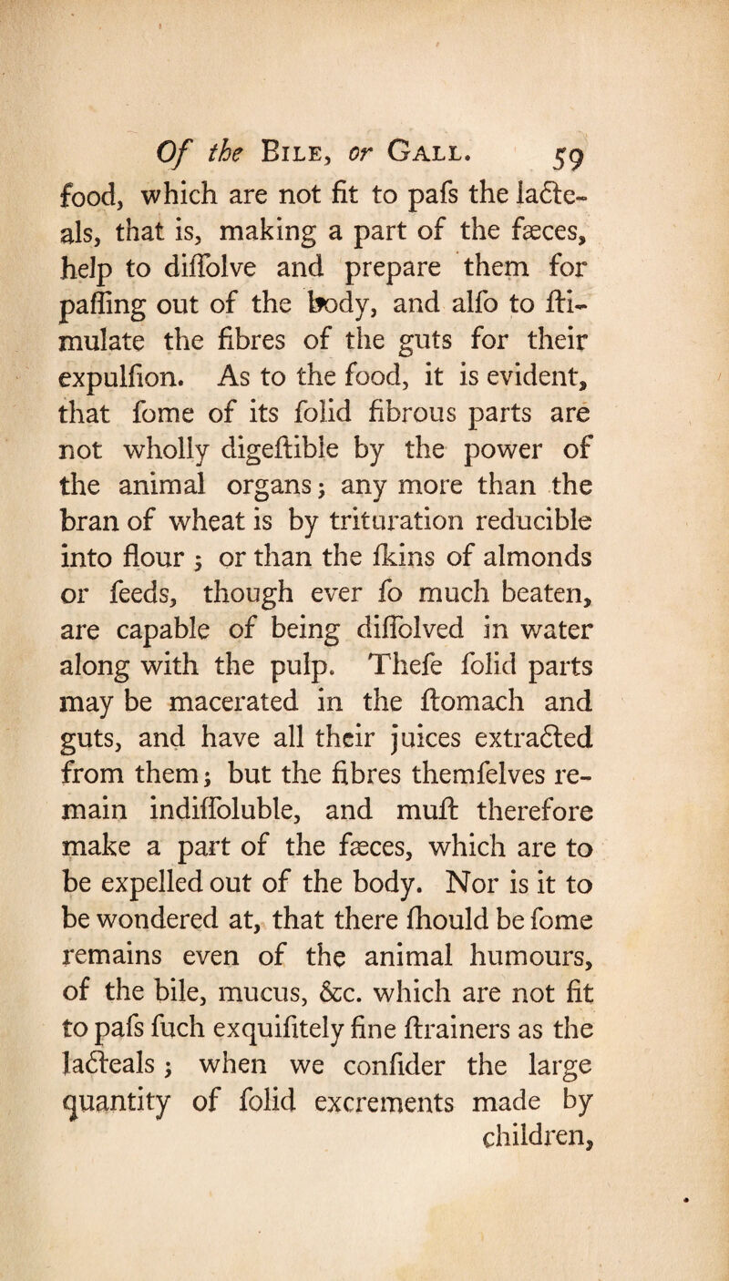 food, which are not fit to pafs the iadte- als, that is, making a part of the faeces, help to diffolve and prepare them for palling out of the body, and alfo to fti- mulate the fibres of the guts for their expulfion. As to the food, it is evident, that fome of its folid fibrous parts are not wholly digeftibie by the power of the animal organs; any more than the bran of wheat is by trituration reducible into flour ; or than the fkins of almonds or feeds, though ever fo much beaten, are capable of being diflblved in water along with the pulp. Thefe folid parts may be macerated in the ftomach and guts, and have all their juices extradted from them; but the fibres themfelves re¬ main indifloluble, and muft therefore make a part of the faeces, which are to be expelled out of the body. Nor is it to be wondered at, that there fhould be fome remains even of the animal humours, of the bile, mucus, &c. which are not fit to pafs fuch exquifitely fine ftrainers as the Jadteals -> when we confider the large quantity of folid excrements made by children.