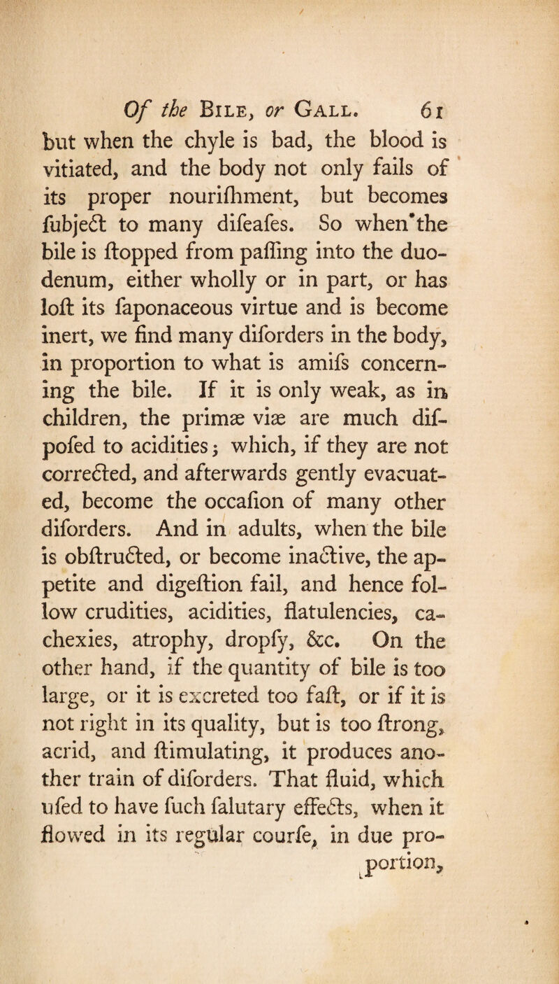 but when the chyle is bad, the blood is vitiated, and the body not only fails of its proper nourilhment, but becomes fubje£t to many difeafes. So when*the bile is flopped from palling into the duo¬ denum, either wholly or in part, or has loft its faponaceous virtue and is become inert, we find many diforders in the body, in proportion to what is amifs concern¬ ing the bile. If it is only weak, as in children, the primse viae are much dif- pofed to acidities $ which, if they are not corredled, and afterwards gently evacuat¬ ed, become the occafion of many other diforders. And in adults, when the bile is obftrufted, or become inactive, the ap¬ petite and digeftion fail, and hence fol¬ low crudities, acidities, flatulencies, ca¬ chexies, atrophy, dropfy, &c. On the other hand, if the quantity of bile is too large, or it is excreted too faft, or if it is not right in its quality, but is too ftrong, acrid, and ftimulating, it produces ano¬ ther train of diforders. That fluid, which ufed to have fuch falutary effects, when it flowed in its regular courfe, in due pro¬ portion.