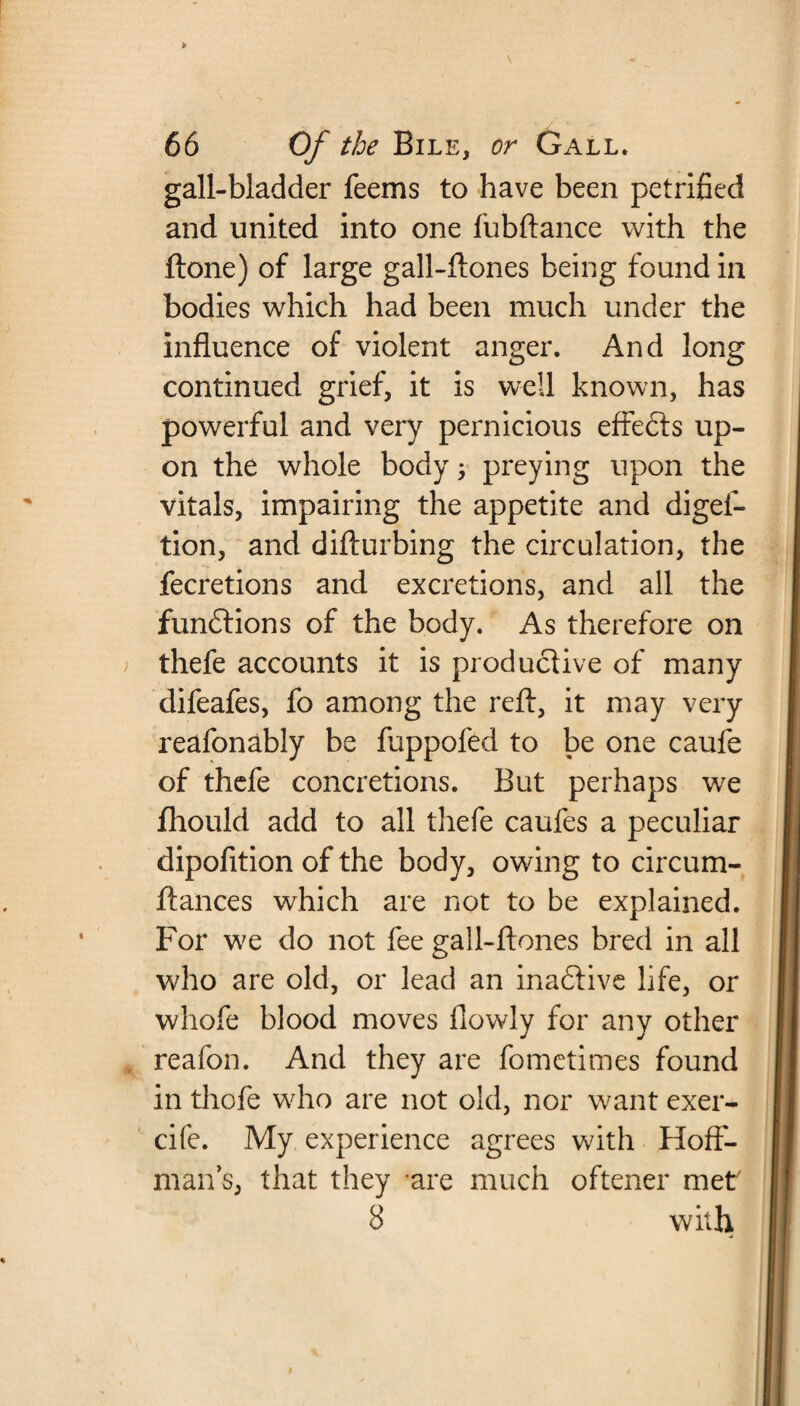 gall-bladder feems to have been petrified and united into one fubftance with the ftone) of large gall-ftones being found in bodies which had been much under the influence of violent anger. And long continued grief, it is well known, has powerful and very pernicious effe&s up¬ on the whole body, preying upon the vitals, impairing the appetite and digel- tion, and difturbing the circulation, the fecretions and excretions, and all the functions of the body. As therefore on thefe accounts it is productive of many difeafes, fo among the reft, it may very reafonably be fuppofed to be one caufe of thefe concretions. But perhaps we fhould add to all thefe caufes a peculiar dipofition of the body, owing to circum- ftances which are not to be explained. For we do not fee gall-ftones bred in all who are old, or lead an inactive life, or wliofe blood moves flowly for any other reafon. And they are fometimes found in thofe who are not old, nor want exer- cife. My experience agrees with Hoff¬ man's, that they are much oftener met7 8 with