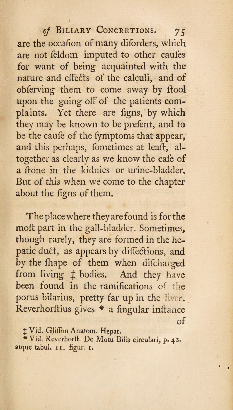 « oj Biliary Concretions. 75 are the occafion of many diforders, which are not feldom imputed to other caufes for want of being acquainted with the nature and effefts of the calculi, and of obferving them to come away by dool upon the going off of the patients com¬ plaints. Yet there are figns, by which they may be known to be prefent, and to be the caufe of the fymptoms that appear, and this perhaps, fometimes at lead, al¬ together as clearly as we know the cafe of a done in the kidnies or urine-bladder. But of this when we come to the chapter about the figns of them. The place where they are found is for the mod part in the gall-bladder. Sometimes, though rarely, they are formed in the he¬ patic duft, as appears by diiTedtions, and by the fhape of them when difcharged from living t bodies. And they have been found in the ramifications of the porus bilarius, pretty far up in the liver. Reverhordius gives * a fingular indance of J Vid. GiilTon Anatom. Hepat. * Vid. Reverhorft. De Motu Bills circulari, p. 42. atque tabul. 11. figur. 1. \