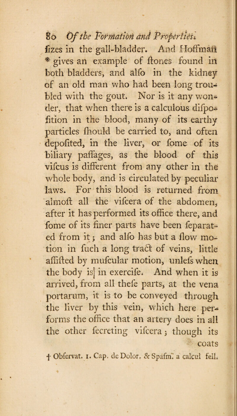 fizes in the gall-bladder. And Hoffmail * gives an example of ftones found in both bladders, and alfo in the kidney of an old man who had been long trou¬ bled with the gout. Nor is it any won¬ der, that when there is a calculous difpo- fition in the blood, many of its earthy particles fhould be carried to, and often depofited, in the liver, or fome of its biliary paffages, as the blood of this vifcus is different from any other in the whole body, and is circulated by peculiar laws. For this blood is returned from aim oft all the vifcera of the abdomen* after it has performed its office there, and fome of its finer parts have been feparat- ed from it; and alfo has but a flow mo- v .f tion in fuch a long tract of veins, little affifted by mufcular motion, unlefs when the body isj in exercife. And when it is arrived, from all thefe parts, at the vena portarum, it is to be conveyed through the liver by this vein, which here per* forms the office that an artery does in all the other fecreting vifcera 5 though its coats f Obfervat. 1. Cap. de Dolor. & Spafm’.* a calcul fell.