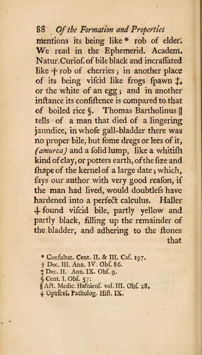 mentions its being like* * * § rob of elder. We read in the Ephemerid. Acaderrl. Natur.Curiof. of bile black and incraffated like -f rob of cherries; in another place of its being vifcid like frogs fpawn or the white of an egg; and in another inftance its confidence is compared to that of boiled rice §. Thomas Bartholinus || tells ~ of a man that died of a lingering jaundice* in whofe gall-bladder there was no proper bile, but fome dregs or lees of it* (amurca) and a folid lump, like a whitifh kind of clay, or potters earth, of t he fize an d fhape of the kernel of a large date > which, fays our author with very good reafon, if the man had lived, would doubtlefs have hardened into a perfect calculus. Haller + found vifcid bile, partly yellow and partly black, filling up the remainder of the bladder, and adhering to the ftones that * Confultat. Cent. II. & III. Caf. 197. f Dec. III. Ann. IV. Obf. 86. % Dec. II. Ann. IX. Obf. 9. § Cent. I. Obf. 57: 0 Afr. Medic. Hafnienf. vol. III. Obf. z8« 4- Qptifcul. Patholog. Hilt. IX.