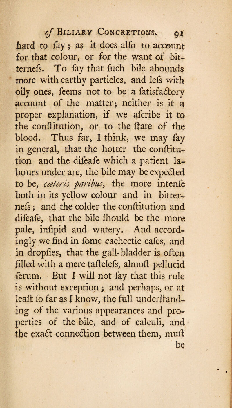 hard to fay3 as it does alfo to account for that colour, or for the want of bit- ternefs. To fay that fuch bile abounds more with earthy particles, and lefs with oily ones, feems not to be a fatisfa<5lory account of the matter 3 neither is it a -* proper explanation, if we afcribe it to the confiitution, or to the flate of the blood. Thus far, I think, we may fay in general, that the hotter the confiitu¬ tion and the difeafe which a patient la¬ bours under are, the bile may be expefled to be, cceteris paribus, the more intenfe both in its yellow colour and in bit ter¬ nefs ; and the colder the confiitution and difeafe, that the bile fliould be the more pale, infipid and watery. And accord¬ ingly we find in fome cachectic cafes, and in dropfies, that the gall- bladder is often filled with a mere taflelefs, almofl pellucid ferum. But I will not fay that this rule is without exception 3 and perhaps, or at leafl fo far as I know, the full underftand- ing of the various appearances and pro¬ perties of the bile, and of calculi, and the exa£t connection between them, mull be