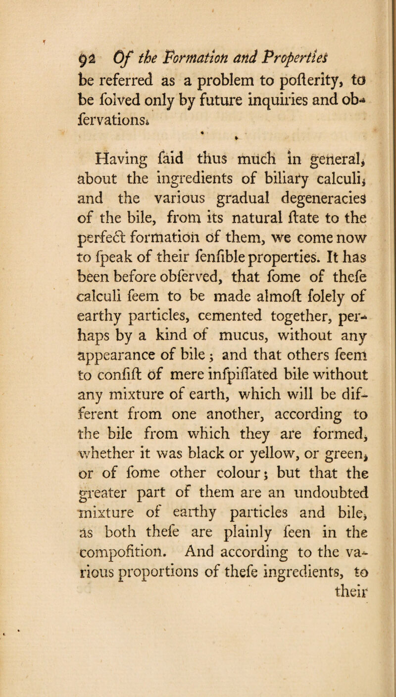 be referred as a problem to pofterity, to be folved only by future inquiries and ob- fervationsi * Having faid thus much in general, about the ingredients of biliafy calculi* and the various gradual degeneracies of the bile, from its natural Hate to the perfeft formation of them, we come now to fpeak of their fenfible properties. It has been before obferved, that fome of thefe calculi feem to be made almoft folely of earthy particles, cemented together, per¬ haps by a kind of mucus, without any appearance of bile ; and that others feenl to confifl of mere infpiffated bile without any mixture of earth, which will be dif¬ ferent from one another, according to the bile from which they are formed, whether it was black or yellow, or green, or of fome other colour 5 but that the greater part of them are an undoubted mixture of earthy particles and bile, as both thefe are plainly feen in the compofition. And according to the va¬ rious proportions of thefe ingredients, to their