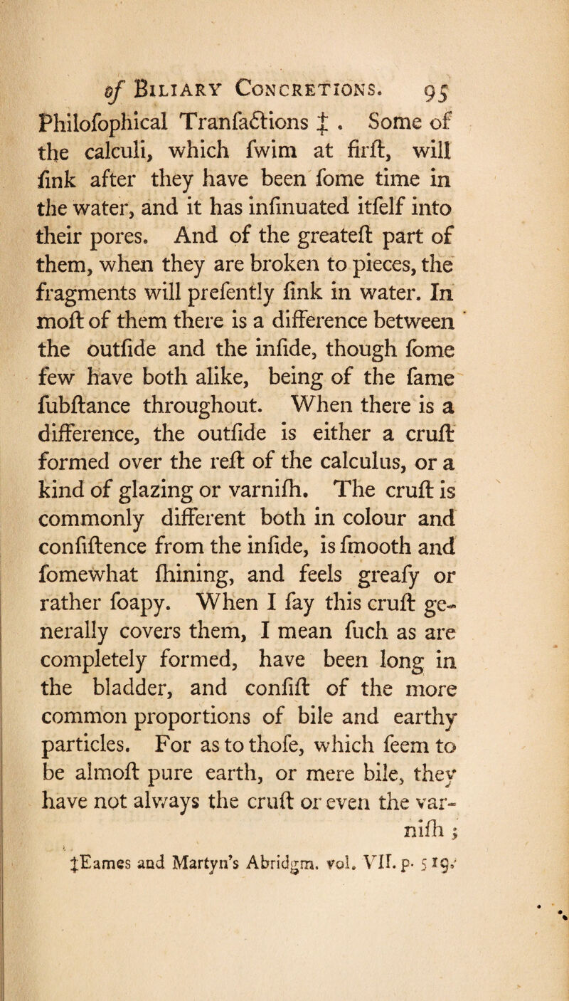 Philofophlcal Tranfaftions ± . Some of the calculi, which fwim at firft, will fink after they have been fome time in the water, and it has infinuated itfelf into their pores. And of the greatefl part of them, when they are broken to pieces, the fragments will prefently fink in water. In moft of them there is a difference between the outfide and the infide, though fome few have both alike, being of the fame fubftance throughout. When there is a difference, the outfide is either a cruft formed over the reft of the calculus, or a kind of glazing or varnifh. The cruft is commonly different both in colour and confiftence from the infide, is fmooth and fomewhat fhining, and feels greafy or rather foapy. When I fay this cruft ge¬ nerally covers them, I mean fuch as are completely formed, have been long in the bladder, and confift of the more common proportions of bile and earthy particles. For astothofe, which feemto be almoft pure earth, or mere bile, they have not alv/ays the cruft or even the var¬ nifh ; tEames and Martyn’s Abridgm. vol. Vlf. p. 5*9’'