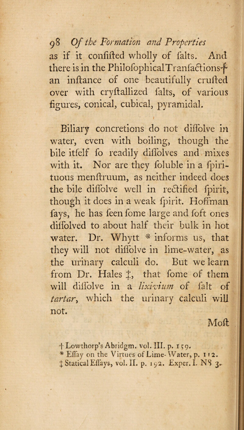 as if it confided wholly of falts. And there is in the PhilofophicalTranfa&ions-f' an inftance of one beautifully crufted over with cryftallized falts, of various figures, conical, cubical, pyramidal. ■ i Biliary concretions do not diflolve in water, even with boiling, though the bile itfelf fo readily diflblves and mixes with it. Nor are they foluble in a fpiri- tuous menftruum, as neither indeed does the bile diflolve well in redtified fpirit, though it does in a weak fpirit. Hoffman lays, he has feenfome large and foft ones dilfolved to about half their bulk in hot water. Dr. Whytt * informs us, that they will not diflolve in lime-water, as the urinary calculi do. But we learn from Dr. Hales J, that fome of them will dilfolve in a lixivium of fait of tartar, which the urinary calculi will not. Mod f Lowthorp’s Abridgm. vol. III. p. I $9, * Eflay on the Virtues of Lime- Water, p. 1 r 2.