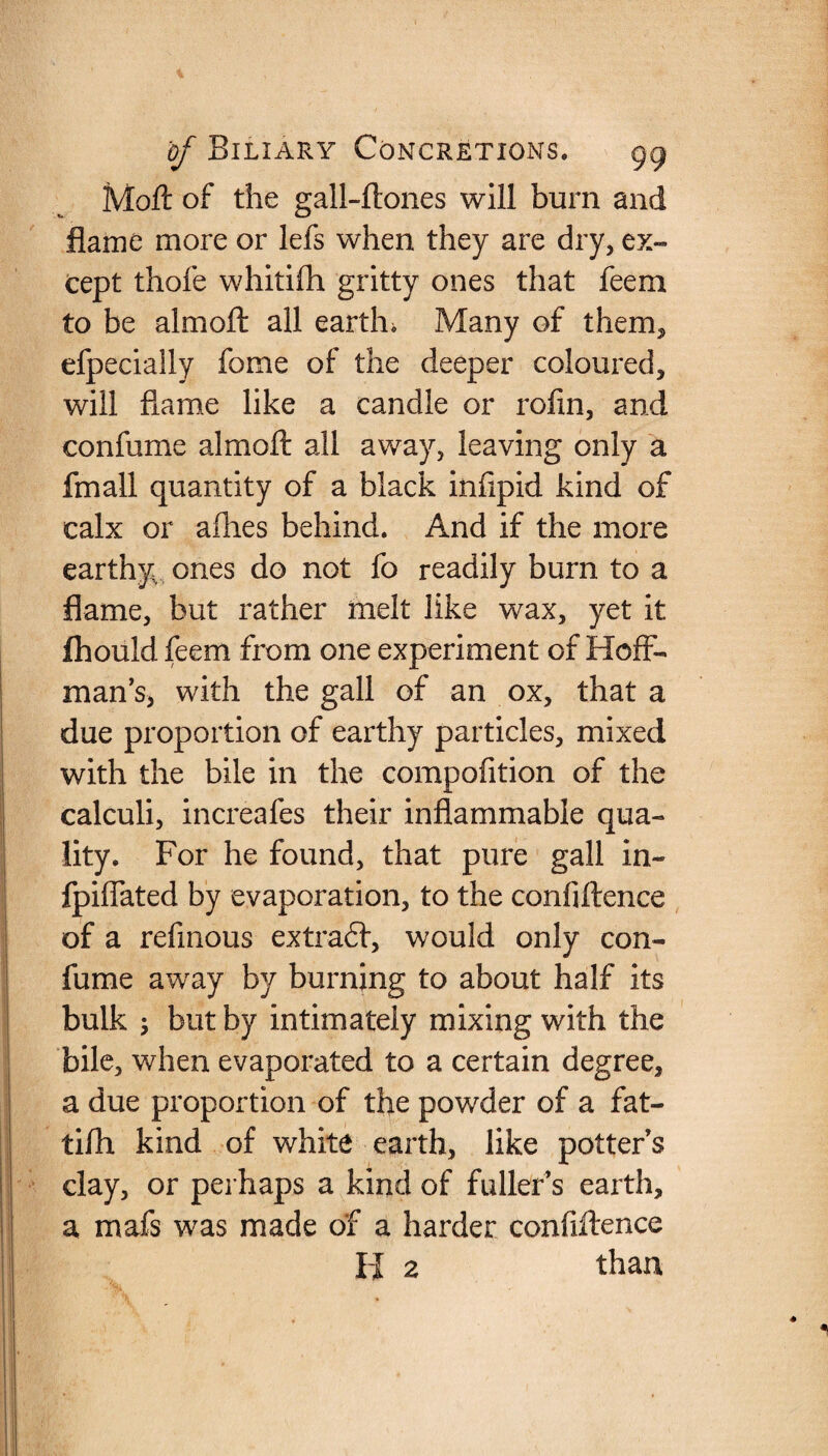 Mod of the gall-ftones will burn and flame more or lefs when they are dry, ex¬ cept thofe whitifh gritty ones that feem to be aim oft all eartln Many of them, efpecially fome of the deeper coloured, will flame like a candle or rofm, and confume almoft all away, leaving only a fmall quantity of a black infipid kind of calx or allies behind. And if the more earthy ones do not fo readily burn to a flame, but rather melt like wax, yet it fhould feem from one experiment of Hoff¬ man’s, with the gall of an ox, that a due proportion of earthy particles, mixed with the bile in the compofition of the calculi, increafes their inflammable qua¬ lity. For he found, that pure gall in- fpiffated by evaporation, to the confidence of a refmous extract, would only con- fume away by burning to about half its bulk ; but by intimately mixing with the bile, when evaporated to a certain degree, a due proportion of the powder of a fat- tilh kind of white earth, like potter’s clay, or perhaps a kind of fuller’s earth, a mafs was made of a harder confidence