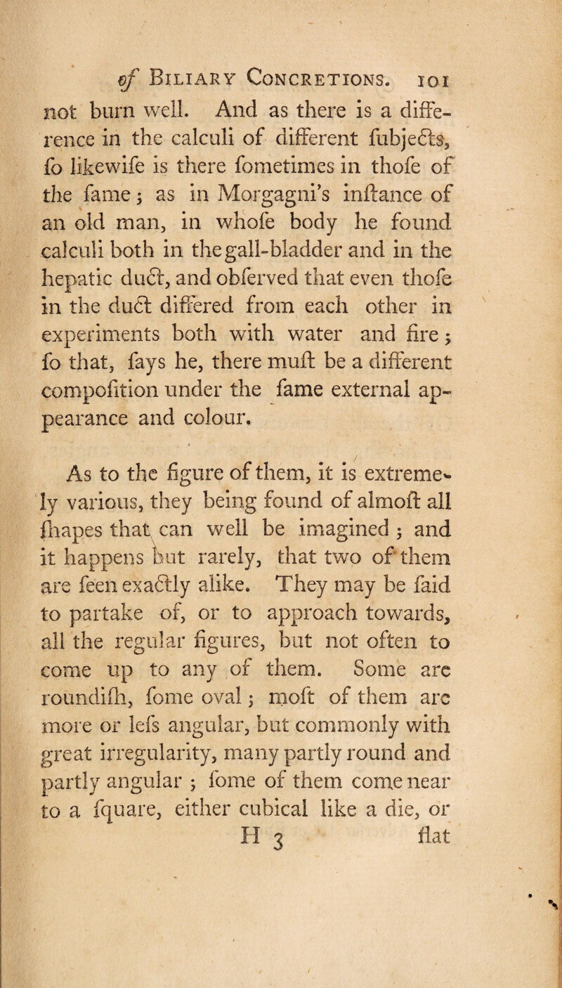 not burn well. And as there is a diffe¬ rence in the calculi of different fubjefte, fo likewife is there fometimes in thofe of the fame3 as in Morgagni’s inflance of an old man, in whofe body he found calculi both in the gall-bladder and in the hepatic duct, and obferved that even thofe in the du£t differed from each other in experiments both with water and fire; fo that, fays he, there muft be a different compofition under the fame external ap¬ pearance and colour. As to the figure of them, it is extreme* ly various, they being found of almoft all fliapes that can well be imagined 3 and it happens but rarely, that two of them are feen exactly alike. They may be faid to partake of, or to approach towards, all the regular figures, hut not often to come up to any of them. Some are roundifh, feme oval 3 moft of them are more or lefs angular, but commonly with great irregularity, many partly round and partly angular 3 feme of them come near to a fquare, either cubical like a die, or H 3 flat