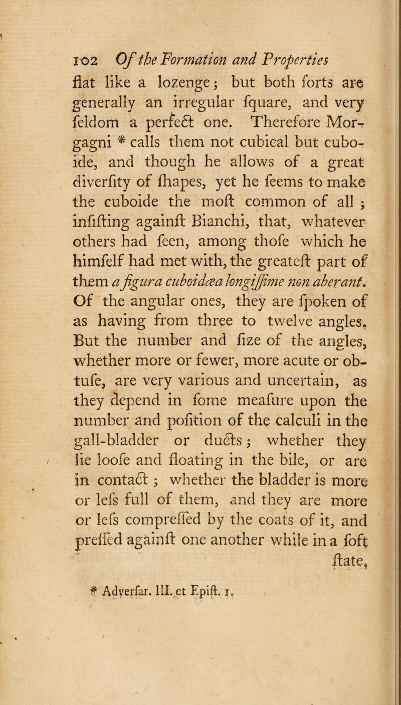 fiat like a lozenge; but both forts are generally an irregular fquare, and very feldom a perfedt one. Therefore Mor¬ gagni * calls them not cubical but cubo- ide, and though he allows of a great diverfity of fhapes, yet he feems to make the cuboide the moft common of all ; infilling againft Bianchi, that, whatever others had feen, among thofe which he himfelf had met with, the greateft part of them afignra cuboidrea hngijjtme non aberant. Of the angular ones, they are fpoken of as having from three to twelve angles. But the number and frze of the angles, whether more or fewer, more acute or ob- tufe, are very various and uncertain, as they depend in fome meafure upon the number and pofition of the calculi in the gall-bladder or duels ; whether they lie loofe and floating in the bile, or are in contadl; whether the bladder is more or lefs full of them, and they are more or lefs compreffed by the coats of it, and preffed againft one another while in a foft ftate* * Adyerfar. HI. et Epift. i0