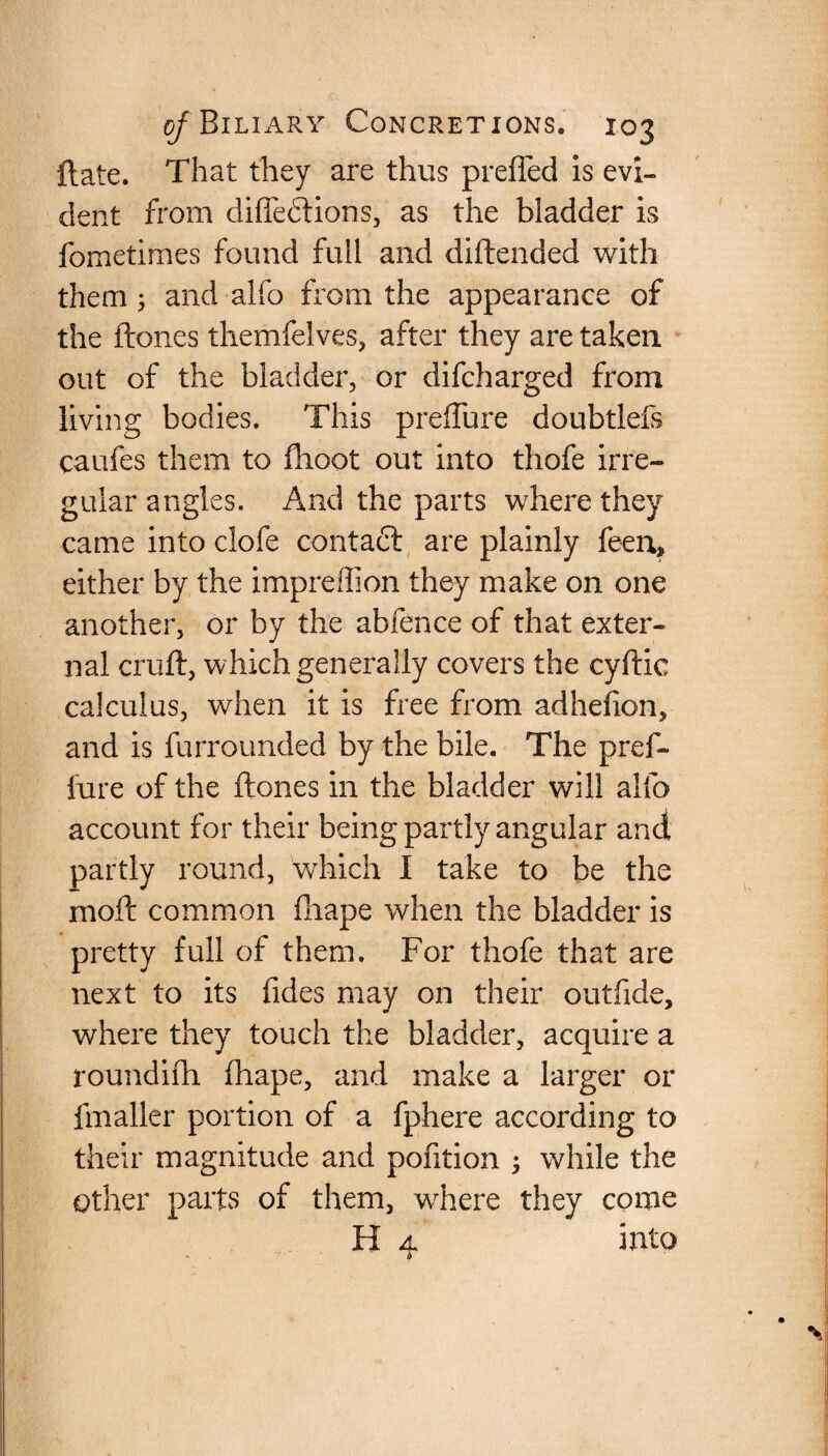 ftate. That they are thus preffed is evi¬ dent from diffedtions, as the bladder is fometimes found full and diftended with them; and alfo from the appearance of the ftones themfelves, after they are taken out of the bladder, or difcharged from living bodies. This preffure doubtleis caufes them to fhoot out into thofe irre¬ gular angles. And the parts where they came into clofe contact are plainly feen, either by the impreffion they make on one another, or by the abfence of that exter¬ nal cruft, which generally covers the cyftic calculus, when it is free from adhefion, and is furrounded by the bile. The pref¬ fure of the ftones in the bladder will alfo account for their being partly angular and partly round, which I take to be the moft common fhape when the bladder is pretty full of them. For thofe that are next to its fides may on their outfide, where they touch the bladder, acquire a roundifh fhape, and make a larger or fmaller portion of a fphere according to their magnitude and pofition ; while the other parts of them, where they come H 4 into