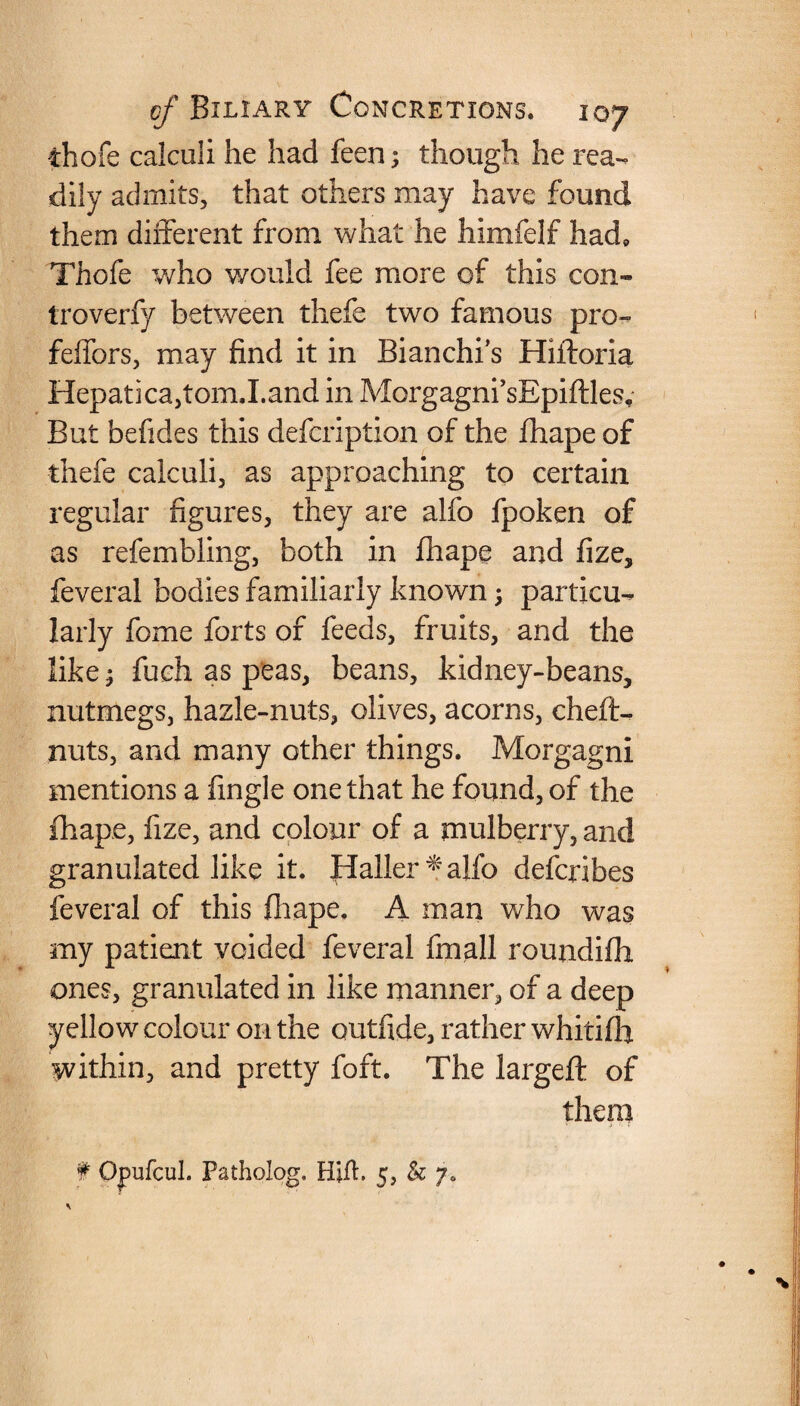 thofe calculi he had feen; though he rea¬ dily admits, that others may have found them different from what he himfelf had, Thofe who would fee more of this con-* troverfy between thefe two famous pro- feffors, may find it in Bianchi’s Hiftoria Hepatica,tom.I.and in MorgagnfsEpiftles. But befides this defcription of the fhape of thefe calculi, as approaching to certain regular figures, they are alfo fpoken of as refembling, both in fhape and fize, feveral bodies familiarly known; particu¬ larly fome forts of feeds, fruits, and the like; fueh as peas, beans, kidney-beans, nutmegs, hazle-nuts, olives, acorns, chefU nuts, and many other things. Morgagni mentions a fingle one that he found, of the fhape, fize, and colour of a mulberry, and granulated like it. fialler^alfo defcribes feveral of this fhape. A man who was my patient voided feveral fmall roundifh ones, granulated in like manner, of a deep yellow colour on the outfide, rather whitifh within, and pretty foft. The largeft of them f Opufcul. Patholog, Hifh 5, & j.